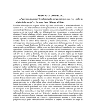 MIRANDO LA CORDILLERA
…”queremos mantener vivo algún sueño, porque sabemos cuán rojo y dulce es
el vino de los sueños”… Hermann Hesse (Klingsor a Edith)
Escriban sobre algo que les guste mucho, dijo antes de retirarse, la profesora del taller de
cuentos de la Casa de la Cultura de Ñuñoa que comenzó en agosto. De vuelta a casa me fui
caminando por Irarrázaval para pensar en algún tema, pero aunque le di vueltas y vueltas al
asunto, no se me ocurrió nada, pues últimamente mis pensamientos se encuentran algo
dispersos. Un aire helado me obligó a apurar el paso para llegar más pronto y después que
me acuesto, aún no tengo idea sobre qué voy a escribir para llevar el próximo viernes. A la
mañana siguiente, al correr las cortinas de mi dormitorio, quedé extasiada ante los picachos
nevados hasta los faldeos de la cordillera, y durante varios minutos, la hermosa visión
sobrecoge tanto mi corazón, que hasta incluso tengo deseos de llorar, pero no de pena, sino
de emoción. Cuando finalmente decidí arrendar mi casa, después del traumático asalto a
mano armada que sufrí junto a mi hija menor, un día feriado de Fiestas Patrias, tuve muchas
aprensiones y dudas con respecto a vivir actualmente en este departamento del sexto piso
muy cercano a Irarrázaval, más que nada por temor a los temblores después del terremoto
del 27F en el 2010 y también, por qué no decirlo, un cierto recelo de no lograr
acostumbrarme a vivir rodeada de gente extraña y perder la independencia impagable que
significaba vivir en una casa con jardín y terraza donde recibir a mis nietos e invitados.
Entonces, después de seis meses que me mudé a este lugar, me parece que sólo el hecho de
mirar el hermoso panorama cordillerano, las casas del barrio con hermosos árboles,
palmeras y naranjos pintones, como también la Biblioteca Gabriela Mistral de Ñuñoa,
donde hay incluso una hermosa araucaria y pinos milenarios que se erigen majestuosos en
su hermoso jardín, pienso que ha sido muy positivo el cambio que tanto temí y postergué
por años. Hoy cuando miro la ciudad que se asemeja a un gran árbol Navideño mientras se
ilumina, poco a poco, con miles de luces multicolores al atardecer, siento que las noches
que antes eran angustiosamente largas, ahora comienzan a florecer como alegrías del alma
después de este duro invierno, así como los cerezos florecidos de las calles, anunciando que
se acerca alegremente y a grandes pasos la próxima primavera. A pesar del frío mes de
agosto, agravado por la falta total de sol en esta vivienda que, pese a todo, cuenta con muy
buena iluminación, por lo que pienso que no será tan calurosa durante el verano. Por este
motivo deseo escribir y estampar todo lo que siento últimamente, que como las olas del mar
se mece junto a mis pensamientos, de un lado a otro del ventanal cada vez que abro la
ventana. Pues, en realidad, es muy fácil ser feliz y también cuesta tan poco, si la mayoría
del mundo lo supiera, todo sería muy diferente y quizás no querríamos tener tantas cosas
materiales, que generalmente buscamos para olvidar nuestro descontento, angustia, envidia,
soledad, temor, desconfianza, etc. Entonces, espero mantener siempre la cortina abierta,
porque vivir aquí ya no será considerado una cárcel, ni tampoco una antesala del Hogar de
 