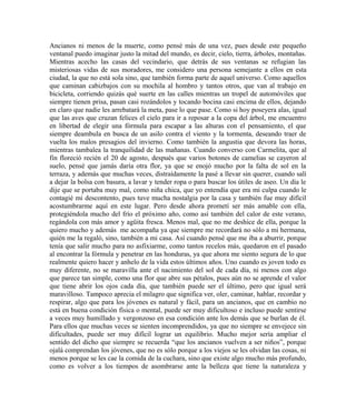 Ancianos ni menos de la muerte, como pensé más de una vez, pues desde este pequeño
ventanal puedo imaginar justo la mitad del mundo, es decir, cielo, tierra, árboles, montañas.
Mientras acecho las casas del vecindario, que detrás de sus ventanas se refugian las
misteriosas vidas de sus moradores, me considero una persona semejante a ellos en esta
ciudad, la que no está sola sino, que también forma parte de aquel universo. Como aquellos
que caminan cabizbajos con su mochila al hombro y tantos otros, que van al trabajo en
bicicleta, corriendo quizás qué suerte en las calles mientras un tropel de automóviles que
siempre tienen prisa, pasan casi rozándolos y tocando bocina casi encima de ellos, dejando
en claro que nadie les arrebatará la meta, pase lo que pase. Como si hoy poseyera alas, igual
que las aves que cruzan felices el cielo para ir a reposar a la copa del árbol, me encuentro
en libertad de elegir una fórmula para escapar a las alturas con el pensamiento, el que
siempre deambula en busca de un asilo contra el viento y la tormenta, deseando traer de
vuelta los malos presagios del invierno. Como también la angustia que devora las horas,
mientras tambalea la tranquilidad de las mañanas. Cuando converso con Carmelita, que al
fin floreció recién el 20 de agosto, después que varios botones de camelias se cayeron al
suelo, pensé que jamás daría otra flor, ya que se enojó mucho por la falta de sol en la
terraza, y además que muchas veces, distraídamente la pasé a llevar sin querer, cuando salí
a dejar la bolsa con basura, a lavar y tender ropa o para buscar los útiles de aseo. Un día le
dije que se portaba muy mal, como niña chica, que yo entendía que era mi culpa cuando le
contagié mi descontento, pues tuve mucha nostalgia por la casa y también fue muy difícil
acostumbrarme aquí en este lugar. Pero desde ahora prometí ser más amable con ella,
protegiéndola mucho del frío el próximo año, como así también del calor de este verano,
regándola con más amor y agüita fresca. Menos mal, que no me deshice de ella, porque la
quiero mucho y además me acompaña ya que siempre me recordará no sólo a mi hermana,
quién me la regaló, sino, también a mi casa. Así cuando pensé que me iba a aburrir, porque
tenía que salir mucho para no asfixiarme, como tantos recelos más, quedaron en el pasado
al encontrar la fórmula y penetrar en las honduras, ya que ahora me siento segura de lo que
realmente quiero hacer y anhelo de la vida estos últimos años. Uno cuando es joven todo es
muy diferente, no se maravilla ante el nacimiento del sol de cada día, ni menos con algo
que parece tan simple, como una flor que abre sus pétalos, pues aún no se aprende el valor
que tiene abrir los ojos cada día, que también puede ser el último, pero que igual será
maravilloso. Tampoco aprecia el milagro que significa ver, oler, caminar, hablar, recordar y
respirar, algo que para los jóvenes es natural y fácil, para un ancianos, que en cambio no
está en buena condición física o mental, puede ser muy dificultoso e incluso puede sentirse
a veces muy humillado y vergonzoso en esa condición ante los demás que se burlan de él.
Para ellos que muchas veces se sienten incomprendidos, ya que no siempre se envejece sin
dificultades, puede ser muy difícil lograr un equilibrio. Mucho mejor sería ampliar el
sentido del dicho que siempre se recuerda “que los ancianos vuelven a ser niños”, porque
ojalá comprendan los jóvenes, que no es sólo porque a los viejos se les olvidan las cosas, ni
menos porque se les cae la comida de la cuchara, sino que existe algo mucho más profundo,
como es volver a los tiempos de asombrarse ante la belleza que tiene la naturaleza y
 