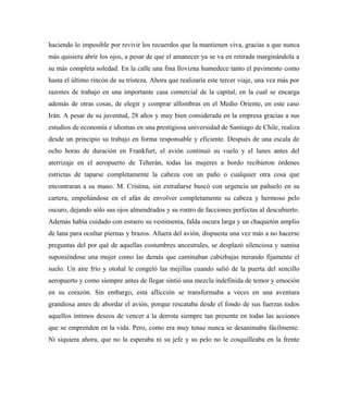 haciendo lo imposible por revivir los recuerdos que la mantienen viva, gracias a que nunca
más quisiera abrir los ojos, a pesar de que el amanecer ya se va en retirada marginándola a
su más completa soledad. En la calle una fina llovizna humedece tanto el pavimento como
hasta el último rincón de su tristeza. Ahora que realizaría este tercer viaje, una vez más por
razones de trabajo en una importante casa comercial de la capital, en la cual se encarga
además de otras cosas, de elegir y comprar alfombras en el Medio Oriente, en este caso
Irán. A pesar de su juventud, 28 años y muy bien considerada en la empresa gracias a sus
estudios de economía e idiomas en una prestigiosa universidad de Santiago de Chile, realiza
desde un principio su trabajo en forma responsable y eficiente. Después de una escala de
ocho horas de duración en Frankfurt, el avión continuó su vuelo y el lunes antes del
aterrizaje en el aeropuerto de Teherán, todas las mujeres a bordo recibieron órdenes
estrictas de taparse completamente la cabeza con un paño o cualquier otra cosa que
encontraran a su mano. M. Cristina, sin extrañarse buscó con urgencia un pañuelo en su
cartera, empeñándose en el afán de envolver completamente su cabeza y hermoso pelo
oscuro, dejando sólo sus ojos almendrados y su rostro de facciones perfectas al descubierto.
Además había cuidado con esmero su vestimenta, falda oscura larga y un chaquetón amplio
de lana para ocultar piernas y brazos. Afuera del avión, dispuesta una vez más a no hacerse
preguntas del por qué de aquellas costumbres ancestrales, se desplazó silenciosa y sumisa
suponiéndose una mujer como las demás que caminaban cabizbajas mirando fijamente el
suelo. Un aire frío y otoñal le congeló las mejillas cuando salió de la puerta del sencillo
aeropuerto y como siempre antes de llegar sintió una mezcla indefinida de temor y emoción
en su corazón. Sin embargo, esta aflicción se transformaba a veces en una aventura
grandiosa antes de abordar el avión, porque rescataba desde el fondo de sus fuerzas todos
aquellos íntimos deseos de vencer a la derrota siempre tan presente en todas las acciones
que se emprenden en la vida. Pero, como era muy tenaz nunca se desanimaba fácilmente.
Ni siquiera ahora, que no la esperaba ni su jefe y su pelo no le cosquilleaba en la frente
 