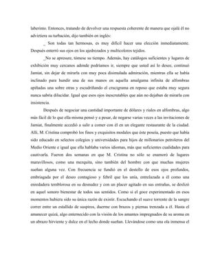 laberinto. Entonces, tratando de devolver una respuesta coherente de manera que ojalá él no
advirtiera su turbación, dijo también en inglés:
_ Son todas tan hermosas, es muy difícil hacer una elección inmediatamente.
Después enterró sus ojos en los ajedrezados y multicolores tejidos.
_No se apresure, tómese su tiempo. Además, hay catálogos suficientes y lugares de
exhibición muy cercanos adonde podríamos ir, siempre que usted así lo desee, continuó
Jamiat, sin dejar de mirarla con muy poca disimulada admiración, mientras ella se había
inclinado para hundir una de sus manos en aquella amalgama infinita de alfombras
apiñadas una sobre otras y escudriñando el crucigrama en reposo que estaba muy segura
nunca sabría dilucidar. Igual que esos ojos inescrutables que aún no dejaban de mirarla con
insistencia.
Después de negociar una cantidad importante de dólares y riales en alfombras, algo
más fácil de lo que ella misma pensó y a pesar, de negarse varias veces a las invitaciones de
Jamiat, finalmente accedió a salir a comer con él en un elegante restaurante de la ciudad.
Allí, M. Cristina comprobó los finos y exquisitos modales que éste poseía, puesto que había
sido educado en selectos colegios y universidades para hijos de millonarios petroleros del
Medio Oriente e igual que ella hablaba varios idiomas, más que suficientes cualidades para
cautivarla. Fueron dos semanas en que M. Cristina no sólo se enamoró de lugares
maravillosos, como una mezquita, sino también del hombre con que muchas mujeres
sueñan alguna vez. Con frecuencia se fundió en el destello de esos ojos profundos,
embriagada por el deseo contagioso y febril que los unía, entrelazada a él como una
enredadera temblorosa en su desnudez y con un placer agitado en sus entrañas, se deslizó
en aquel sonoro bienestar de todos sus sentidos. Como si el goce experimentado en esos
momentos hubiera sido su única razón de existir. Escuchando el suave torrente de la sangre
correr entre un estallido de suspiros, duerme con brazos y piernas trenzada a él. Hasta el
amanecer quizá, algo enternecido con la visión de los amantes impregnados de su aroma en
un abrazo hirviente y dulce en el lecho donde sueñan. Llevándose como una ola inmensa el
 