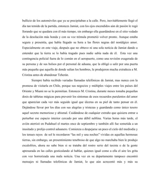 bullicio de los automóviles que ya se precipitaban a la calle. Pero, inevitablemente llegó el
día tan temido de la partida, entonces Jamiat, con los ojos encendidos aún de pasión le rogó
llorando que se quedara con él más tiempo, sin embargo ella guardándose en el sitio vedado
de la desolación más honda y con su voz trémula prometió volver pronto. Aunque estaba
segura y presentía, que había llegado su hora a las flores negras del nostálgico amor.
Especialmente en este viaje, después que no obtuvo ni una sola noticia de Jamiat dando a
entender que la tierra se lo había tragado pues nadie sabía nada de él. Esta vez una
contingencia policial fuera de lo común en el aeropuerto, como una revisión exagerada de
su persona y de sus bolsos por el personal de aduana, que la obligó a salir por una puerta
más pequeña que aquella de donde salían los hombres, le produjeron mucha extrañeza a M.
Cristina antes de abandonar Teherán.
Siempre había recibido variadas llamadas telefónicas de Jamiat, mas nunca con la
promesa de visitarla en Chile, porque sus negocios y múltiples viajes entre los países del
Oriente y Miami no se lo permitían. Entonces M. Cristina, durante meses tomaba pequeñas
dosis de tabletas mágicas para prevenir los síntomas de esos recuerdos purulentos del amor
que aparecían cada vez más seguido igual que úlceras en su piel de tanto pensar en él.
Dejándose llevar por los días con sus alegrías y tristezas y guardando como único tesoro
aquel secreto memorioso y abismal. Cuidándose de cualquier extraño que quisiera entrar a
perturbar ese espacio interior cercado por una débil neblina. Varias horas más tarde, el
avión aterrizó en Pudahuel el martes once de septiembre y también allí fue sometida a un
inusitado y prolijo control aduanero. Comienza a despejarse un poco el cielo del mediodía y
los tenues rayos de sol le recordaron “las mil y una noches” vividas en aquellas hermosas
tierras, sin embargo, un presentimiento tenebroso de que algo no marchaba bien le produjo
escalofríos, ahora no sabe bien si se trataba del rostro serio del taxista o de la gente
apresurada en las calles gesticulando al hablar, quienes igual como a ella el aire les grita
con voz horrorizada una mala noticia. Una vez en su departamento tampoco encontró
mensajes ni llamadas telefónicas de Jamiat, lo que aún acrecentó más y más su
 