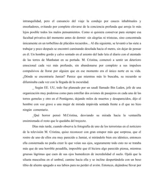 intranquilidad, pero el cansancio del viaje la condujo por cauces inhabituales y
ensoñadores, evitando por completo elevarse de la conciencia profunda que arroja lo más
lejos posible todos los malos pensamientos. Como si quisiera conservar para siempre esa
facultad privativa del momento antes de dormir: sin alegrías ni tristezas, sino concentrada
únicamente en un torbellino de plácidos recuerdos... Al día siguiente, se levantó a las siete a
trabajar y poco después se encontró caminando desolada hacia el metro, sin dejar de pensar
en él. Un hombre gordo y calvo sentado en el asiento del lado leía el diario con el atentado
de las torres de Manhatan en su portada. M. Cristina, comenzó a sentir un deterioro
emocional cada vez más profundo, sin abandonarse por completo a sus impulsos
compulsivos de llorar por alguien que en ese momento era el único norte en su vida.
¿Dónde se encontraría Jamiat? Parece que mientras más lo buscaba, su recuerdo se
difuminaba cada vez con la llegada de la oscuridad.
_ Según EE. UU, todo fue planeado por un saudí llamado Bin Laden, jefe de una
organización muy poderosa como para estrellar dos aviones de pasajeros en cada una de las
torres gemelas y otro en el Pentágono, dejando miles de muertos y desaparecidos, dijo el
hombre con voz grave a una mujer de mirada impávida sentada frente a él que no hizo
ningún comentario.
_Qué horror pensó M.Cristina, desviando su mirada hacia la ventanilla
ensimismada el resto que le quedaba del trayecto.
Días más tarde, cuando observa la fotografía de uno de los terroristas en el noticiero
de la televisión M. Cristina, quiso reconocer con gran estupor más que sorpresa, que el
rostro de uno de ellos era muy parecido a Jamiat, sí mirándolo bien era idéntico, entonces
ella consternada no podía creer lo que veían sus ojos, seguramente todo esto no se trataba
más que de una horrible pesadilla, imposible que él hiciera algo parecido piensa, mientras
gruesas lágrimas que caen de sus ojos humedecen de incredulidad el suelo. Ojalá que la
silueta masculina en el umbral, camine hacia ella y se incline despertándola con un beso
tibio de aliento apegado a sus labios para no perder el avión. Entonces, dejándose llevar por
 