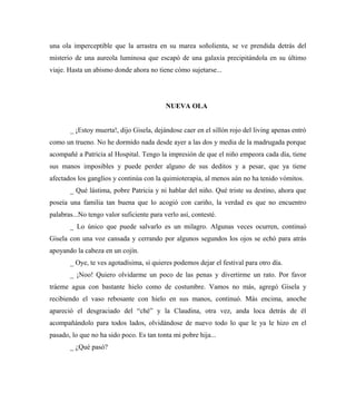 una ola imperceptible que la arrastra en su marea soñolienta, se ve prendida detrás del
misterio de una aureola luminosa que escapó de una galaxia precipitándola en su último
viaje. Hasta un abismo donde ahora no tiene cómo sujetarse...
NUEVA OLA
_ ¡Estoy muerta!, dijo Gisela, dejándose caer en el sillón rojo del living apenas entró
como un trueno. No he dormido nada desde ayer a las dos y media de la madrugada porque
acompañé a Patricia al Hospital. Tengo la impresión de que el niño empeora cada día, tiene
sus manos imposibles y puede perder alguno de sus deditos y a pesar, que ya tiene
afectados los ganglios y continúa con la quimioterapia, al menos aún no ha tenido vómitos.
_ Qué lástima, pobre Patricia y ni hablar del niño. Qué triste su destino, ahora que
poseía una familia tan buena que lo acogió con cariño, la verdad es que no encuentro
palabras...No tengo valor suficiente para verlo así, contesté.
_ Lo único que puede salvarlo es un milagro. Algunas veces ocurren, continuó
Gisela con una voz cansada y cerrando por algunos segundos los ojos se echó para atrás
apoyando la cabeza en un cojín.
_ Oye, te ves agotadísima, si quieres podemos dejar el festival para otro día.
_ ¡Noo! Quiero olvidarme un poco de las penas y divertirme un rato. Por favor
tráeme agua con bastante hielo como de costumbre. Vamos no más, agregó Gisela y
recibiendo el vaso rebosante con hielo en sus manos, continuó. Más encima, anoche
apareció el desgraciado del “ché” y la Claudina, otra vez, anda loca detrás de él
acompañándolo para todos lados, olvidándose de nuevo todo lo que le ya le hizo en el
pasado, lo que no ha sido poco. Es tan tonta mi pobre hija...
_ ¿Qué pasó?
 