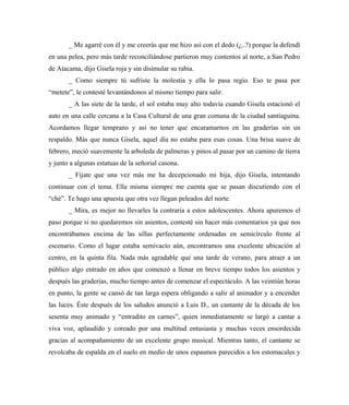 _ Me agarré con él y me creerás que me hizo así con el dedo (¿..?) porque la defendí
en una pelea, pero más tarde reconciliándose partieron muy contentos al norte, a San Pedro
de Atacama, dijo Gisela roja y sin disimular su rabia.
_ Como siempre tú sufriste la molestia y ella lo pasa regio. Eso te pasa por
“metete”, le contesté levantándonos al mismo tiempo para salir.
_ A las siete de la tarde, el sol estaba muy alto todavía cuando Gisela estacionó el
auto en una calle cercana a la Casa Cultural de una gran comuna de la ciudad santiaguina.
Acordamos llegar temprano y así no tener que encaramarnos en las graderías sin un
respaldo. Más que nunca Gisela, aquel día no estaba para esas cosas. Una brisa suave de
febrero, meció suavemente la arboleda de palmeras y pinos al pasar por un camino de tierra
y junto a algunas estatuas de la señorial casona.
_ Fíjate que una vez más me ha decepcionado mi hija, dijo Gisela, intentando
continuar con el tema. Ella misma siempre me cuenta que se pasan discutiendo con el
“ché”. Te hago una apuesta que otra vez llegan peleados del norte.
_ Mira, es mejor no llevarles la contraria a estos adolescentes. Ahora apuremos el
paso porque si no quedaremos sin asientos, contesté sin hacer más comentarios ya que nos
encontrábamos encima de las sillas perfectamente ordenadas en semicírculo frente al
escenario. Como el lugar estaba semivacío aún, encontramos una excelente ubicación al
centro, en la quinta fila. Nada más agradable que una tarde de verano, para atraer a un
público algo entrado en años que comenzó a llenar en breve tiempo todos los asientos y
después las graderías, mucho tiempo antes de comenzar el espectáculo. A las veintiún horas
en punto, la gente se cansó de tan larga espera obligando a salir al animador y a encender
las luces. Éste después de los saludos anunció a Luis D., un cantante de la década de los
sesenta muy animado y “entradito en carnes”, quien inmediatamente se largó a cantar a
viva voz, aplaudido y coreado por una multitud entusiasta y muchas veces ensordecida
gracias al acompañamiento de un excelente grupo musical. Mientras tanto, el cantante se
revolcaba de espalda en el suelo en medio de unos espasmos parecidos a los estomacales y
 