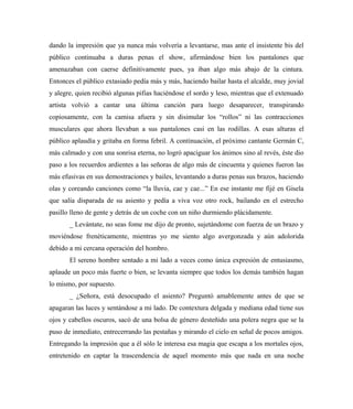 dando la impresión que ya nunca más volvería a levantarse, mas ante el insistente bis del
público continuaba a duras penas el show, afirmándose bien los pantalones que
amenazaban con caerse definitivamente pues, ya iban algo más abajo de la cintura.
Entonces el público extasiado pedía más y más, haciendo bailar hasta el alcalde, muy jovial
y alegre, quien recibió algunas pifias haciéndose el sordo y leso, mientras que el extenuado
artista volvió a cantar una última canción para luego desaparecer, transpirando
copiosamente, con la camisa afuera y sin disimular los “rollos” ni las contracciones
musculares que ahora llevaban a sus pantalones casi en las rodillas. A esas alturas el
público aplaudía y gritaba en forma febril. A continuación, el próximo cantante Germán C,
más calmado y con una sonrisa eterna, no logró apaciguar los ánimos sino al revés, éste dio
paso a los recuerdos ardientes a las señoras de algo más de cincuenta y quienes fueron las
más efusivas en sus demostraciones y bailes, levantando a duras penas sus brazos, haciendo
olas y coreando canciones como “la lluvia, cae y cae...” En ese instante me fijé en Gisela
que salía disparada de su asiento y pedía a viva voz otro rock, bailando en el estrecho
pasillo lleno de gente y detrás de un coche con un niño durmiendo plácidamente.
_ Levántate, no seas fome me dijo de pronto, sujetándome con fuerza de un brazo y
moviéndose frenéticamente, mientras yo me siento algo avergonzada y aún adolorida
debido a mi cercana operación del hombro.
El sereno hombre sentado a mi lado a veces como única expresión de entusiasmo,
aplaude un poco más fuerte o bien, se levanta siempre que todos los demás también hagan
lo mismo, por supuesto.
_ ¿Señora, está desocupado el asiento? Preguntó amablemente antes de que se
apagaran las luces y sentándose a mi lado. De contextura delgada y mediana edad tiene sus
ojos y cabellos oscuros, sacó de una bolsa de género desteñido una polera negra que se la
puso de inmediato, entrecerrando las pestañas y mirando el cielo en señal de pocos amigos.
Entregando la impresión que a él sólo le interesa esa magia que escapa a los mortales ojos,
entretenido en captar la trascendencia de aquel momento más que nada en una noche
 