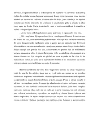 estrellada. No precisamente en la fosforescencia del escenario con su bullicio estridente y
chillón. En realidad es muy hermosa luminosidad de esta noche veraniega, pensé también
atrapada en un trozo de cielo que se avista entre las hojas, justo cuando ya en aquellos
instantes casi resulta irresistible no levantarse, o sencillamente gritar y aplaudir a rabiar
como todos los demás. Gisela, transpirando y con el rostro enrojecido de la emoción se
inclinó a recoger algo del suelo:
_ ¡Se me había caído la pulsera mexicana! Qué bueno el espectáculo, otra, otra...
_ Síii…muy bueno dije agarrando mi bolso y dando paso al hombre de rostro sereno
del asiento del lado, quien mirándome profundamente a los ojos hizo un breve comentario
del show desapareciendo rápidamente entre el gentío que aún aplaudía loco de frenesí.
Mientras Gisela conversa animadamente con algunas personas sobre el espectáculo, el cielo
pareció recoger con gratitud mis ojos, descubriendo por primera vez un deslumbrante
universo equiparable sólo a él mismo. Ferozmente bello, acercándome peligrosamente a su
abismo ilusorio me dejó atrapada sin piedad por unos segundos en la celda de los
melancólicos sueños, así como en la incertidumbre terrible de las limitaciones de nuestra
triste precariedad como también de sus ansias de eternidad.
Han transcurrido más de veinte días y llega marzo con una luz tenue y mágica que
pintó de amarillo los árboles, ahora que se va el estío aún sumido en un remolino
enmarañado de plantas, entrelazándose a nuestros pensamientos como flores aterciopeladas
y esparciendo su aureola transparente hasta el cielo grisáceo. Desde la terraza escucho el
teléfono y sorteando un macizo de margaritas a la altura de mi rostro, me levanto corriendo
a contestar. Se trata de Gisela contándome de la muerte de Felipito, quien había cumplido
recién seis meses de edad, cuatro de los cuales en su corta existencia, los pasó internado
para realizarse tratamientos y operaciones en hospitales y clínicas. Cómo explicarse este
destino implacable, sin dejarse atrapar del vacío que traspasa todo límite despeñándonos
con su pesimismo y falta de esperanzas casi maléficos, si no fuera por lo que me contó a
 
