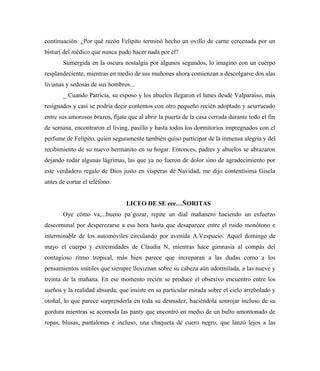 continuación. ¿Por qué razón Felipito terminó hecho un ovillo de carne cercenada por un
bisturí del médico que nunca pudo hacer nada por él?
Sumergida en la oscura nostalgia por algunos segundos, lo imagino con un cuerpo
resplandeciente, mientras en medio de sus muñones ahora comienzan a descolgarse dos alas
livianas y sedosas de sus hombros...
_ Cuando Patricia, su esposo y los abuelos llegaron el lunes desde Valparaíso, más
resignados y casi se podría decir contentos con otro pequeño recién adoptado y acurrucado
entre sus amorosos brazos, fíjate que al abrir la puerta de la casa cerrada durante todo el fin
de semana, encontraron el living, pasillo y hasta todos los dormitorios impregnados con el
perfume de Felipito, quien seguramente también quiso participar de la inmensa alegría y del
recibimiento de su nuevo hermanito en su hogar. Entonces, padres y abuelos se abrazaron
dejando rodar algunas lágrimas, las que ya no fueron de dolor sino de agradecimiento por
este verdadero regalo de Dios justo en vísperas de Navidad, me dijo contentísima Gisela
antes de cortar el teléfono.
LICEO DE SE eee…ÑORITAS
Oye cómo va,...bueno pa´gozar, repite un dial mañanero haciendo un esfuerzo
descomunal por desperezarse a esa hora hasta que desaparece entre el ruido monótono e
interminable de los automóviles circulando por avenida A.Vespucio. Aquel domingo de
mayo el cuerpo y extremidades de Claudia N, mientras hace gimnasia al compás del
contagioso ritmo tropical, más bien parece que increparan a las dudas como a los
pensamientos inútiles que siempre lloviznan sobre su cabeza aún adormilada, a las nueve y
treinta de la mañana. En ese momento recién se produce el obsesivo encuentro entre los
sueños y la realidad absurda, que insiste en su particular mirada sobre el cielo arrebolado y
otoñal, lo que parece sorprenderla en toda su desnudez, haciéndola sonrojar incluso de su
gordura mientras se acomoda las panty que encontró en medio de un bulto amontonado de
ropas, blusas, pantalones e incluso, una chaqueta de cuero negro, que lanzó lejos a las
 