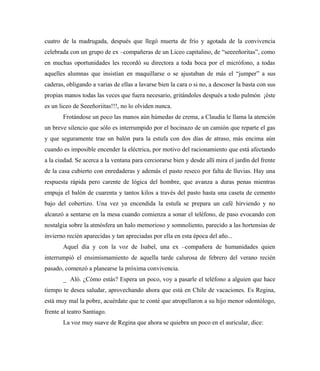 cuatro de la madrugada, después que llegó muerta de frío y agotada de la convivencia
celebrada con un grupo de ex –compañeras de un Liceo capitalino, de “seeeeñoritas”, como
en muchas oportunidades les recordó su directora a toda boca por el micrófono, a todas
aquelles alumnas que insistían en maquillarse o se ajustaban de más el “jumper” a sus
caderas, obligando a varias de ellas a lavarse bien la cara o si no, a descoser la basta con sus
propias manos todas las veces que fuera necesario, gritándoles después a todo pulmón ¡éste
es un liceo de Seeeñoriitas!!!, no lo olviden nunca.
Frotándose un poco las manos aún húmedas de crema, a Claudia le llama la atención
un breve silencio que sólo es interrumpido por el bocinazo de un camión que reparte el gas
y que seguramente trae un balón para la estufa con dos días de atraso, más encima aún
cuando es imposible encender la eléctrica, por motivo del racionamiento que está afectando
a la ciudad. Se acerca a la ventana para cerciorarse bien y desde allí mira el jardín del frente
de la casa cubierto con enredaderas y además el pasto reseco por falta de lluvias. Hay una
respuesta rápida pero carente de lógica del hombre, que avanza a duras penas mientras
empuja el balón de cuarenta y tantos kilos a través del pasto hasta una caseta de cemento
bajo del cobertizo. Una vez ya encendida la estufa se prepara un café hirviendo y no
alcanzó a sentarse en la mesa cuando comienza a sonar el teléfono, de paso evocando con
nostalgia sobre la atmósfera un halo memorioso y somnoliento, parecido a las hortensias de
invierno recién aparecidas y tan apreciadas por ella en esta época del año...
Aquel día y con la voz de Isabel, una ex –compañera de humanidades quien
interrumpió el ensimismamiento de aquella tarde calurosa de febrero del verano recién
pasado, comenzó a planearse la próxima convivencia.
_ Aló. ¿Cómo estás? Espera un poco, voy a pasarle el teléfono a alguien que hace
tiempo te desea saludar, aprovechando ahora que está en Chile de vacaciones. Es Regina,
está muy mal la pobre, acuérdate que te conté que atropellaron a su hijo menor odontólogo,
frente al teatro Santiago.
La voz muy suave de Regina que ahora se quiebra un poco en el auricular, dice:
 