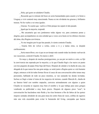 _ Hola, qué gusto en saludarte Claudia.
_ Recuerdo que te retiraste del liceo en sexto humanidades para casarte y te fuiste a
Uruguay a vivir contestó muy emocionada. Nunca se me olvidarán tus gruesas y brillantes
trenzas. No he vuelto a ver otras iguales.
_ Gracias. Te cuento que vuelvo a Chile porque me separé el año pasado.
_ Igual que la mayoría, respondí.
_ Me encantaría que nos juntáramos todas alguna vez, para contarnos penas y
alegrías, para acompañarnos en esta soledad que a veces cava hasta en los últimos rincones
del alma, dice Regina con tristeza.
_ Ya me imagino por lo que has pasado, lo siento contesta Claudia.
_ Estaría feliz de volver a verlas, como a ti y a tantas otras, se despide
cariñosamente.
_ Sería maravilloso, eso sí que en un tiempo más cuando todas las demás vuelvan de
sus vacaciones, contestó Claudia. En marzo o abril.
En mayo y después de muchas postergaciones, ya sea por un motivo u otro, se fijó
la convivencia tan esperada por la mayoría y a la que Claudia llegó a las nueve en punto
con tres paquetes de papas fritas bajo del brazo. Después de saludar a la dueña de casa, una
abogada de la que nunca fue una gran amiga, se sentó junto a Regina quien se veía bastante
alegre, entonces evité de todas formas llevar el cauce de una conversación sobre temas muy
personales, hablando de todo un poco mientras, se van sumando las demás invitadas.
Incluso se llegó a tratar el tema de los negocios de turismo, cuando Marcela K., dueña de
un famoso hotel con nombre mapuche, conversa animadamente con alguien a quien
Claudia no recuerda ni siquiera muy bien el nombre y la que trabaja para unos gringos
vendiendo su publicidad a muy buen precio. Después de algunos pisco “sour”, la
conversación fue haciéndose más fluida y las risas brotaron a flor de labios de las quince
mujeres sentadas alrededor de una gran mesa de centro llena de vasos, colillas de cigarros
más una vela encendida para evitar le humareda del living, carcajadas que fueron
 