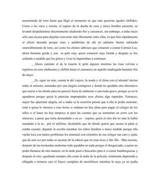 aumentando de tono hasta que llegó el momento en que más parecían agudos chillidos.
Como a las once y treinta, el esposo de la dueña de casa y único hombre presente, se
levantó despidiéndose discretamente aludiendo frío y cansancio, sin embargo, a todas luces
sólo una excusa para dejarlas conversar más libremente entre ellas, lo que hizo rápidamente
el efecto deseado porque risas y palabrotas de ahí en adelante fueron subiendo
ostensiblemente de tono, así como los chistes sabrosos que comenzó a contar Carmen Luz,
ahora bastante gorda y con su pelo rojo, quien comenzó muy tímida y después se fue
soltando a medida que los gritos y vivas la impulsaban a continuar.
_ Ahora cuéntate el de la muerta le gritó alguien mientras las risas volvían a
repetirse en coro chabacano y chillón hasta el cansancio en aquella madrugada bastante fría
de mayo.
_ ¡Sí, sigue no más, cuenta la del viajero, la muda y el chino con el alemán! decían
todas al unísono, animadas por una alegría contagiosa y donde no quedaba otra alternativa
que unirse a las demás para no parecer fuera de ambiente o una tonta grave, porque ya no le
agradaron porque quizá le parecían inapropiados esos chistes algo repetidos. Entonces,
mejor fue aparentar alegría, así a nadie se le ocurriría pensar que a ella le podía molestar,
total a quien le interesa a esas horas si mañana no hay plata para pagar el colegio de los
niños o el lunes no hay tampoco ni para las cuentas que ya aumentan un cerro con los
intereses, a pesar que tenía demandado a su ex – esposo, quien el otro día no más la había
mandado a la m... por el teléfono, diciéndole que de dónde quería que sacara la plata si
estaba cesante, dejando la escoba mientras los niños lloraban a moco tendido porque ella
vuelta loca con tantos problemas los amenazó con retirarlos de ese colegio tan caro y ojalá,
que de una vez por todas se sacaran de la cabeza que no eran ricos y blá- blá... Más encima,
después de las tremendas molestias todo quedaba en nada porque el desquiciado, a quien no
podía llamarse de otra manera, en la tarde pasó a buscarlos para ir a comer hamburguesas y
después al cine, quedando siempre ella como la mala de la película, totalmente deprimida y
obligada a tomarse casi el frasco completo de ansiolíticos mientras la suya ya no podía
 