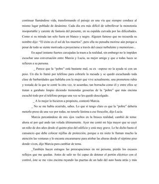 continuar llamándose vida, transformando el paisaje en una vía que siempre conduce al
mismo lugar poblado de desánimo. Cada día era más difícil de sobrellevar la monotonía
insoportable y carente de fantasía del presente, en su espalda curvada por las dificultades.
Como si su mirada tan solo fuera en blanco y negro. Alguien famoso que no recuerda su
nombre dijo: “El éxito es el sol de los muertos”, pero ella no pensaba morirse aún porque a
pesar de todo se siente motivada a proyectarse a través del cauce turbulento y memorioso...
En aquel instante fuertes carcajadas la traen a la realidad, sin embargo no le impiden
escuchar una conversación entre Marcia y Lucía, su mejor amiga y que a todas luces se
refieren a su persona.
_ Parece que la “pobre” está bastante mal, su ex –esposo no la ayuda ni con un
peso. Un día lo llamó por teléfono para cobrarle la mesada y se quedó escuchando toda
clase de barbaridades que hablaba con la mujer que vive actualmente, una promotora rubia
y tostada de la que te conté la otra vez, te acuerdas; tan borracha como él y entre ellos se
tratan a garabato limpio diciendo tremendas groserías de la “pobre” que más encima
escuchó todo por el teléfono porque una vez se les quedó descolgado.
_ A lo mejor lo hicieron a propósito, contestó Marcia.
_ No se me había ocurrido, sabes. Lo que sí tengo claro es que la “pobre” debería
meterlo preso de una vez por todas, no tenerle lástima a ese frescolín, dijo Lucía.
Marcia percatándose de mis ojos vueltos en la brusca realidad, cambió de tema:
ahora sé por qué ando tan volada últimamente. Ayer me contó mi hija mayor que se cayó
un niño de dos años desde el quinto piso del edificio y está muy grave. Le he dicho hasta el
cansancio que debe colocar rejillas de protección, porque a mi nieto le llaman mucho la
atención las ventanas y le encanta encaramarse para atisbar las alturas desde el séptimo piso
donde viven, dijo Marcia para cambiar de tema.
_También hacen estragos las preocupaciones en mi persona, pierdo los escasos
reflejos que me quedan. Antes de salir no fui capaz de detener el portón eléctrico con el
control, éste se me vino encima rayando las puertas de un lado del auto hasta atrás y más
 