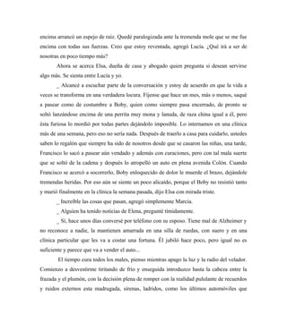 encima arrancó un espejo de raíz. Quedé paralogizada ante la tremenda mole que se me fue
encima con todas sus fuerzas. Creo que estoy reventada, agregó Lucía. ¿Qué irá a ser de
nosotras en poco tiempo más?
Ahora se acerca Elsa, dueña de casa y abogado quien pregunta si desean servirse
algo más. Se sienta entre Lucía y yo.
_ Alcancé a escuchar parte de la conversación y estoy de acuerdo en que la vida a
veces se transforma en una verdadera locura. Fíjense que hace un mes, más o menos, saqué
a pasear como de costumbre a Boby, quien como siempre pasa encerrado, de pronto se
soltó lanzándose encima de una perrita muy mona y lanuda, de raza china igual a él, pero
ésta furiosa lo mordió por todas partes dejándolo imposible. Lo internamos en una clínica
más de una semana, pero eso no sería nada. Después de traerlo a casa para cuidarlo, ustedes
saben lo regalón que siempre ha sido de nosotros desde que se casaron las niñas, una tarde,
Francisco lo sacó a pasear aún vendado y además con curaciones, pero con tal mala suerte
que se soltó de la cadena y después lo atropelló un auto en plena avenida Colón. Cuando
Francisco se acercó a socorrerlo, Boby enloquecido de dolor le muerde el brazo, dejándole
tremendas heridas. Por eso aún se siente un poco alicaído, porque el Boby no resistió tanto
y murió finalmente en la clínica la semana pasada, dijo Elsa con mirada triste.
_ Increíble las cosas que pasan, agregó simplemente Marcia.
_ Alguien ha tenido noticias de Elena, pregunté tímidamente.
_ Sí, hace unos días conversé por teléfono con su esposo. Tiene mal de Alzheimer y
no reconoce a nadie, la mantienen amarrada en una silla de ruedas, con suero y en una
clínica particular que les va a costar una fortuna. Él jubiló hace poco, pero igual no es
suficiente y parece que va a vender el auto...
El tiempo cura todos los males, pienso mientras apago la luz y la radio del velador.
Comienzo a desvestirme tiritando de frío y enseguida introduzco hasta la cabeza entre la
frazada y el plumón, con la decisión plena de romper con la realidad pululante de recuerdos
y ruidos externos esta madrugada, sirenas, ladridos, como los últimos automóviles que
 