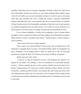 estrellitas multicolores antes de escuchar campanadas, mientras la danza del viento trae el
grito esperanzador de tantos que murieron en vano. Gente mutilada, labios sellados, manos
vacías de los hombres que van con una bandeja clavada en sus brazos que no sirven para
nada, salvo para encender más velas a medida que avanza la injusticia estableciendo
brechas insalvables entre ellos. Si descendemos más aún en la escala mohosa se vislumbra
el futuro bastante incierto de la humanidad, escuchando el noticiero como si nada sucediera
en verdaderas programaciones de ciencia ficción. Así, el dolor no acarrea molestias en la
moral colectiva y personal. ¿Qué es el tiempo, sino gotas de luz encendiendo los lirios?
“Con sus manos entrañables, el miedo vela sus párpados y teme la imagen nubosa
del espejo. Extrae su germen del carbón en los días venideros de un firmamento inexistente,
donde pernocta la noche y enmudece toda canción.” Apenas alcanzo a colocar comillas y
suena el teléfono.
_ Hola. Cómo te fue con la sicóloga, pregunto.
_ Más o menos, me contesta Paulina O, buena amiga. Aún es bastante joven, sólo
diagnostica y enseguida deriva los casos a un Hospital Clínico donde tú te imaginarás son
puros estudiantes. Con mi bagaje mental y todas las vueltas de la “life” no estoy para
prestarme de conejillo de India. ¡UF! Necesito por lo menos un Master en siquiatría.
_ Bueno, pero qué te dijo, insisto.
_ A pesar de su falta de experiencia me hizo varias preguntas que sacaron a luz
algunas de mis “pifias”. Sin embargo, a veces me contradecía de lo que estaba diciendo,
entonces... Paulina, tomando un poco de aire continuó. Cuando uno está de duelo con el
pasado, siempre piensas en lo malo que te sucede solamente, mientras anhelas cerrar bien
las puertas y ventanas que dan al exterior a los cuarenta años, pero intuyes que tienes cosas
más importantes que realizar aún. Por este motivo vives en pugna continua contigo misma
y muchas personas cambian radicalmente de actividad, incluso comenzando una nueva vida
en esta edad.
 