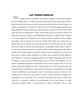 LAS TORRES GEMELAS
El segundo martes de septiembre, María de los Ángeles, se levantó más temprano
que de costumbre para ir a su oficina igual que semana tras semana, entre alegrías y penas,
desde su juventud casi nunca se toma un descanso. Sus días transcurren entre el apego a su
trabajo, con almuerzos o comidas de la oficina y de vez en cuando algunas salidas con un
grupo reducido de selectos amigos que conoce desde que comenzó a residir en Nueva York
cinco años atrás. De origen latino, 35 años, soltera, buena moza (como dicen en Chile) y sin
sobresaltos económicos gracias a su habilidad para los negocios, se dedica tiempo completo
a la venta de seguros en la oficina S.K. con varias sucursales y capitales en otras ciudades
del mundo, como la ubicada en la torre uno, World Trade Center, hacia donde ahora se
dirige vestida con un elegante traje de dos piezas azul y una fina blusa blanca que acentúa
más el color mate de su rostro, enmarcado gracias a un abundante cabello negro y rizado. A
las siete y diez minutos en punto de la mañana salió de su lujoso departamento llevando un
maletín de cuero negro lleno de documentos. Mientras camina en dirección a la estación del
metro, hizo y recibió variadas llamadas de su celular, para recordarle las flores, galletas y
otros detalles a su secretaria, encargada de preparar una reunión programada a las nueve de
la mañana y la que tenía que resultar perfecta, pues se trata de altos ejecutivos de una
empresa constructora japonesa muy importante. En su ánimo tranquilo como en sus ojos
serenos, nada hacía presagiar los tristes acontecimientos que viviría unas pocas horas más
tarde. En el metro la mayoría de la gente permanecía silenciosa, demostrando con la mirada
un aire de indiferencia y preocupación, como si todos hubiesen pasado la noche en vela.
Además, nadie se mira entre sí por miedo a revelar el secreto más íntimo escondido en la
profundidad de sus conciencias. M. A., encontró a duras penas un asiento al lado de una
ventanilla y en seguida se hundió en sus pensamientos. En la noche anterior, su madre
viuda como también Carola, su única hermana, le habían confirmado al fin su visita
El
 