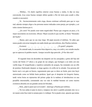 _ Mmhuu... Un duelo significa enterrar cosas buenas y malas, le dije no muy
convencida. (Las cosas buenas siempre deben quedar a flor de tierra para acudir a ellas
cuando es necesario)
_ Sí... Inconscientemente estás ciega, deseas continuar sufriendo para que te vaya
mal, además siempre eliges a las personas menos indicadas como pareja, por ejemplo, y así
todos sienten lástima por ti.
_ ¿En serio? No puedo creer tanta negatividad. Pienso que exageras un poco, a lo
mejor necesitarías un exorcismo. (Risas) Mejor escucha lo que escribí, se llama “Desnudez
del Sueño”.
_ Bueno, pero que no sea muy largo. Mi papá necesita el teléfono. Tú sabes que
nunca puedo conversar tranquila con nadie desde que está enfermo, dice Paulina molesta.
_ (Lectura) _ _ _ _ _ _ _ _ _ ¿Te gustó?, pregunto.
_ No entendí nada, lo encuentro bien depresivo, muy a tu estilo y me extraña mucho
que no aparezca la palabra muerte. Aunque escuché algo parecido. ¿O fue idea mía?
El segundo lunes de diciembre me desperté con las carcajadas y gritos del hijo del
vecino del frente (17 años) y un grupo de sus amigos, que hostigan a un ratón con una
varilla larga. El insignificante y repulsivo animalito de acequia, fue rematado con un rifle
de postines finalizando después su larga agonía a la orilla de la calzada. Una persona del
barrio sacó a un gato en brazos, seguramente para que se diera un festín, pero éste huyó
aterrorizado como un bólido hasta perderse. Igual que el despertar de Gregorio Samsa,
tardé varias horas en reponerme del primer golpe de la mañana al introducirnos en una
pesadilla interminable, constatando una vez más la maldad humana así como nuestra
existencia absurda con sus grandes ansias de felicidad...
_ Hola. ¿Qué te pasó ayer en la tarde?, interrogo a Paulina por teléfono.
_ No tuve plata ni para la micro y tampoco me atreví a pedirle prestado otra vez a
mi mamá como hice toda la semana para ir a trabajar. No te puedo creer, apuesto que tenías
 