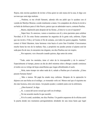flojera, más encima quedaste de invitar a Gina quien no sale nunca de la casa, le digo con
un tono que sonó algo molesto.
_ Perdona, se me olvidó llamarte, además ella me pidió que le ayudara con el
vestido de Marilyn Monroe, cosido totalmente a mano. Un compañero de oficina la invitó a
un baile de disfraces para el Año Nuevo, parece que un admirador nuevo, contesta Paulina.
_ Bueno, dejémoslo para después de las fiestas. ¿Cómo te va con el siquiatra?
_ Súper bien. Es amoroso, vamos a reunirnos con él y otros pacientes para celebrar
Navidad, el 25. En estas fiestas aumentan las angustias de la gente sola, enferma...Fíjate
que me invitó a Viña y al Casino el fin de semana, con todos los gastos pagados. También
conocí el Hotel Sheraton, tiene hermosa vista hacia el cerro San Cristóbal. Conversamos
mucho hasta las tres de la mañana. Oye, a propósito me puedes prestar el pijama azul de
seda para fin de mes, lo encuentro tan elegante, me dice Paulina casi sin respiro.
_ Por supuesto, ven a buscarlo cuando quieras, digo antes de cortar.
“Todo, entre los mortales, tiene el valor de lo irrecuperable y de lo azaroso.”
Especialmente el tiempo, pienso un día de abril mientras releo a Borges cuando comienza
el otoño con su vértigo de hojas amarillentas que riegan alfombrando el suelo.
_ Hola, tanto tiempo sin saber nada de ti, saludo a Paulina por el auricular. ¿Cómo
pasaste Semana Santa?
_ Más o menos. Mi papá ha estado muy enfermo. Después de la operación lo
dejaron con una bolsa en el esófago...es tremendo verlo así. Menos mal que el siquiatra me
dio más licencia, otros seis meses. Así puedo ayudar y cuidarlo junto con la enfermera.
_ ¿Otra licencia?, le digo.
_ Sí, a causa del acoso sexual que sufrí en el trabajo.
_ No me acuerdo mucho lo que sucedió.
_ Si te lo conté, acuérdate, me dice Paulina. Un guatón asqueroso de la oficina cerró
la puerta donde nos reuníamos persiguiéndome alrededor de una mesa hasta que logré
 