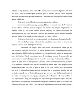 zafarme de él y arrancar a duras penas. Más encima, cuando lo acusé al gerente, éste no le
dijo nada y todos lo tomaron para la chacota, pero tú bien me conoces. Ahora, Sergio L
(siquiatra) me dice que no pueden despedirme y además tienen que pagarme hasta el último
peso si lo hicieran.
_ ¡Qué suerte la tuya! Dónde conseguiste alguien tan eficiente.
_ Me lo recomendó una colega y amiga. Él tiene su consulta cerca de Providencia,
en una hermosa y señorial casa de dos pisos. Nos hicimos bien amigos, me presentó a su
hermana casada y a sus padres, también a varios amigos y sus señoras con quienes nos
reunimos a comer una vez a la semana. Fíjate que nos quedamos con los pasajes comprados
para ir a Machu Pichu cuando mi papá se agravó, me cuenta Paulina.
_ ¡Qué pena!, contesto. Oye, pero continuando con el siquiatra. ¿Estás pololeando?
_ ¡Noooo! Es buen amigo solamente. Se separó hace varios años, no tiene hijos y
nunca se volvió a casar, me responde Paulina.
Continuando con Borges: “Pido a mis dioses o a la suma del tiempo que mis
días merezcan el olvido.” Así llegan y se fueron rápidamente las vacaciones de invierno y
pocos días antes del Dieciocho de septiembre, me enteré de la triste noticia de la muerte del
padre de Paulina. “Sentí, como otras veces, la nostálgica sorpresa de comprender que
somos como un sueño”. La iglesia donde se celebró la misa por el alma de don Alfonso se
repletó de gente hasta la calle y Paulina salió muy serena del brazo de su madre, al menos
así lo aparentó. Solamente, casi dos años más tarde y cuando perdí a mis propios padres,
comprendí que cada cual tiene su parte de dolor en esta vida. Y que a veces, éste muerde
con furia. El valor de la verdadera amistad sirve para fijar en la memoria aquellos días que
se pierden soñando con un destino diferente del que nos tocó vivir. Deshabitada la calle de
las rondas con falda y can- can, el juego de la pelota, de las Naciones o de las escondidas en
una vieja despensa. Hoy, con cerrojo y una capa de musgo que sepulta el paso inevitable
que ocupó la adolescencia y el consiguiente vértigo que continúa al entrar en la adultez más
el tiempo inexorable que avanza y nos apresa en una ciudad que ha crecido desmesurada y
 