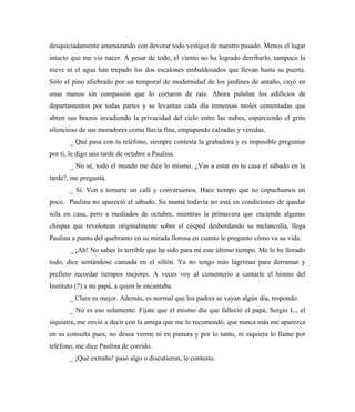 desquiciadamente amenazando con devorar todo vestigio de nuestro pasado. Menos el lugar
intacto que me vio nacer. A pesar de todo, el viento no ha logrado derribarlo, tampoco la
nieve ni el agua han trepado los dos escalones embaldosados que llevan hasta su puerta.
Sólo el pino afiebrado por un temporal de modernidad de los jardines de antaño, cayó en
unas manos sin compasión que lo cortaron de raíz. Ahora pululan los edificios de
departamentos por todas partes y se levantan cada día inmensas moles cementadas que
abren sus brazos invadiendo la privacidad del cielo entre las nubes, esparciendo el grito
silencioso de sus moradores como lluvia fina, empapando calzadas y veredas.
_ Qué pasa con tu teléfono, siempre contesta la grabadora y es imposible preguntar
por ti, le digo una tarde de octubre a Paulina.
_ No sé, todo el mundo me dice lo mismo. ¿Vas a estar en tu casa el sábado en la
tarde?, me pregunta.
_ Sí. Ven a tomarte un café y conversamos. Hace tiempo que no copuchamos un
poco. Paulina no apareció el sábado. Su mamá todavía no está en condiciones de quedar
sola en casa, pero a mediados de octubre, mientras la primavera que enciende algunas
chispas que revolotean originalmente sobre el césped desbordando su melancolía, llega
Paulina a punto del quebranto en su mirada llorosa en cuanto le pregunto cómo va su vida.
_ ¡Ah! No sabes lo terrible que ha sido para mí este último tiempo. Me lo he llorado
todo, dice sentándose cansada en el sillón. Ya no tengo más lágrimas para derramar y
prefiero recordar tiempos mejores. A veces voy al cementerio a cantarle el himno del
Instituto (?) a mi papá, a quien le encantaba.
_ Claro es mejor. Además, es normal que los padres se vayan algún día, respondo.
_ No es eso solamente. Fíjate que el mismo día que falleció el papá, Sergio L., el
siquiatra, me envió a decir con la amiga que me lo recomendó, que nunca más me aparezca
en su consulta pues, no desea verme ni en pintura y por lo tanto, ni siquiera lo llame por
teléfono, me dice Paulina de corrido.
_ ¡Qué extraño! pasó algo o discutieron, le contesto.
 