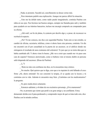 _Nada, te prometo. Sucedió así, sencillamente no desea verme más.
_ Pero intentaste pedirle una explicación. Aunque me parece difícil la situación.
_ Esto me ha dolido tanto, como nadie puede imaginárselo, continúa Paulina con
rabia en sus ojos. Nos hicimos tan buenos amigos, siempre me llamaba para salir y también
para ayudarle en sus trámites bancarios, incluso me encargó comprarle un computador para
su oficina.
_ ¡Ahí está!, un lío de platas, le contesto por decirle algo y a pesar, de reconocer su
rectitud al respecto.
_ ¡No! Tú me conoces, me dice con seguridad Paulina. Todo esto es tan extraño, se
cambió de oficina, secretaria, teléfono, como si ahora fuera otra persona, continúa. Un día
me encontré con él por casualidad en la puerta de un ascensor, en el edificio donde me
entregaron el resultado de unos exámenes del colesterol. Te juro que yo no tenía idea que se
había cambiado allí. Y ahora viene lo bueno. ¿Me vas a creer que cuando me vio puso una
cara de espanto? Entonces aterrorizado, como si hubiera visto al mismo diablo en persona
salió disparado del ascensor. (Risas de Paulina)
_ (¿ ?)
_ Ríete no más con confianza me dice, no lo encuentras muy cómico.
_ No mucho. Qué quieres que te diga, creo que a tu siquiatra le está fallando el coco
firme ¡Ah, ahora entiendo! En eso consistió la terapia, él se queda con la locura y tú
continúas con tu vida. Además te encuentro muy bien. ¿Continúas con los medicamentos?
le pregunto.
_ Sí, pero media dosis solamente.
_ Entonces adelante y olvídate de ese excéntrico personaje. ¿O te enamoraste?
-No, te prometo que siento que perdí a un gran amigo y un confidente. Estoy
demasiado dolida con él para perdonarlo y comprender mejor de qué se trata todo esto, dice
Paulina con la mirada confusa.
 