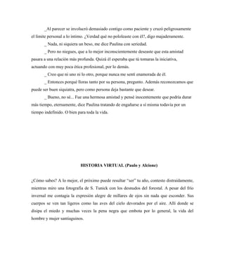 _Al parecer se involucró demasiado contigo como paciente y cruzó peligrosamente
el límite personal a lo íntimo. ¿Verdad qué no pololeaste con él?, digo majaderamente.
_ Nada, ni siquiera un beso, me dice Paulina con seriedad.
_ Pero no niegues, que a lo mejor inconscientemente deseaste que esta amistad
pasara a una relación más profunda. Quizá él esperaba que tú tomaras la iniciativa,
actuando con muy poca ética profesional, por lo demás.
_ Creo que ni uno ni lo otro, porque nunca me sentí enamorada de él.
_ Entonces porqué lloras tanto por su persona, pregunto. Además reconozcamos que
puede ser buen siquiatra, pero como persona deja bastante que desear.
_ Bueno, no sé... Fue una hermosa amistad y pensé inocentemente que podría durar
más tiempo, eternamente, dice Paulina tratando de engañarse a sí misma todavía por un
tiempo indefinido. O bien para toda la vida.
HISTORIA VIRTUAL (Paulo y Alcione)
¿Cómo sabes? A lo mejor, el próximo puede resultar “ser” tu año, contesto distraídamente,
mientras miro una fotografía de S. Tunick con los desnudos del forestal. A pesar del frío
invernal me contagia la expresión alegre de millares de ojos sin nada que esconder. Sus
cuerpos se ven tan ligeros como las aves del cielo devorados por el aire. Allí donde se
disipa el miedo y muchas veces la pena negra que embota por lo general, la vida del
hombre y mujer santiaguinos.
 