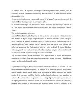 Sí, contesta Paulo (28, arquitecto recién egresado) sin mayor entusiasmo, sentado como de
costumbre frente al computador encendido y donde se observa un plano panorámico de la
plaza de Llo- Lleo.
Oye, a propósito aún no me cuentas nada acerca de la “garota” que conociste a través de
Internet. Me contaron que viene en julio a conocerte...
Sí, chateamos un tiempo, seis meses más o menos. Presiento que ella es algo especial, no
sé. Estoy seguro que he conocido primero su alma antes que su pelo o sus piernas, contesta
Paulo.
Qué romántico, quisiera saber más...
Alcione Mattos Ferreira, 26 años, vive en Río de Janeiro con sus padres y hermano menor
(19) Trabaja en Alpina Briggs, empresa inglesa de defensa ambiental. Habla portugués,
inglés y un poco de español. Su nombre significa: “pájaro carpintero, estrella más grande de
la constelación de Tauro y planta marina” además, tiene una voz de gatita mimosa más
dulce que la miel, me dice Paulo casi sin respirar y quien ha dejado de pulsar el teclado.
Entonces, girando una vuelta completa en la silla se explaya con gran entusiasmo hablando
de ella con su mirada resplandeciente y casi como susurrando.
¡Ay, que emocionante! Mejor cuéntamelo todo, digo cerrando el álbum para continuar
mañana con el trabajo. Total, aún resta algún tiempo para plotear los planos y dar el último
toque a las fotografías hoy en la noche.
El primer sábado de julio, Paulo salió camino al aeropuerto en busca de Alcione. Tan sólo
porta una mochila azul en la espalda y se despidió de su madre en la puerta advirtiéndole
que no llegará a dormir aquella noche, como ninguna de las noches siguientes que duró la
estadía de la morenaza en Chile. Subió a un bus hasta la Alameda y en seguida a un
colectivo donde se entretuvo imaginando cómo sería aquel primer encuentro, enfrascándose
en el paisaje mientras el automóvil avanza con dificultad entre una columna de vehículos y
después, más adelante en una avenida de palmeras. Siente un vacío tremendo en el
 