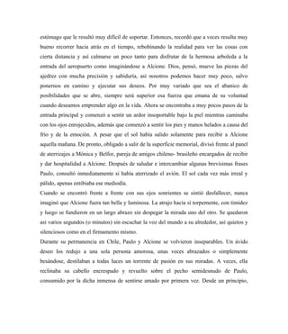 estómago que le resultó muy difícil de soportar. Entonces, recordó que a veces resulta muy
bueno recorrer hacia atrás en el tiempo, rebobinando la realidad para ver las cosas con
cierta distancia y así calmarse un poco tanto para disfrutar de la hermosa arboleda a la
entrada del aeropuerto como imaginándose a Alcione. Dios, pensó, mueve las piezas del
ajedrez con mucha precisión y sabiduría, así nosotros podemos hacer muy poco, salvo
ponernos en camino y ejecutar sus deseos. Por muy variado que sea el abanico de
posibilidades que se abre, siempre será superior esa fuerza que emana de su voluntad
cuando deseamos emprender algo en la vida. Ahora se encontraba a muy pocos pasos de la
entrada principal y comenzó a sentir un ardor insoportable bajo la piel mientras caminaba
con los ojos enrojecidos, además que comenzó a sentir los pies y manos helados a causa del
frío y de la emoción. A pesar que el sol había salido solamente para recibir a Alcione
aquella mañana. De pronto, obligado a salir de la superficie memorial, divisó frente al panel
de aterrizajes a Mónica y Belfor, pareja de amigos chileno- brasileño encargados de recibir
y dar hospitalidad a Alcione. Después de saludar e intercambiar algunas brevísimas frases
Paulo, consultó inmediatamente si había aterrizado el avión. El sol cada vez más irreal y
pálido, apenas entibiaba ese mediodía.
Cuando se encontró frente a frente con sus ojos sonrientes se sintió desfallecer, nunca
imaginó que Alcione fuera tan bella y luminosa. La atrajo hacia sí torpemente, con timidez
y luego se fundieron en un largo abrazo sin despegar la mirada uno del otro. Se quedaron
así varios segundos (o minutos) sin escuchar la voz del mundo a su alrededor, así quietos y
silenciosos como en el firmamento mismo.
Durante su permanencia en Chile, Paulo y Alcione se volvieron inseparables. Un ávido
deseo los redujo a una sola persona amorosa, unas veces abrazados o simplemente
besándose, destilaban a todas luces un torrente de pasión en sus miradas. A veces, ella
reclinaba su cabello encrespado y revuelto sobre el pecho semidesnudo de Paulo,
consumido por la dicha inmensa de sentirse amado por primera vez. Desde un principio,
 