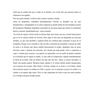 sintió que la amaba más que a nadie en el mundo y los veinte días que pasaron juntos se
esfumaron con rapidez.
Soy tuyo para siempre, le dijo un día y quiero casarme contigo.
Antes de despedirse, mirándolo profundamente, Alcione se despidió con los ojos
humedecidos y entregándole un sí como respuesta se perdió detrás de una hermética puerta
del aeropuerto Pudahuel, dejándolo consumido en una pena negra que incluso le acalambró
brazos y piernas, paralizándolo por varios minutos.
En el bus de regreso, Paulo oculta su tristeza bajo unos lentes oscuros, cuando hasta parece
que el sol se arrancó detrás de Alcione. Pero, algo le dice que esa despedida no será para
siempre, ya que está decidido a seguirla hasta los confines para conseguir el gozo de su
compañía. Porque ya no concibe la vida sin ella y comienza de inmediato a lanzar las redes
en torno a su destino que ahora cambia bruscamente el rumbo, dejándolo ante un muro
divisorio: antes y después de conocerla. Así, decide que nada puede volver a separarlos y
viajó a visitarla para conocer a sus padres en septiembre, con un anillo de piedra cristalina
en su bolsillo que le regaló su madre. Lo que sella el compromiso, fijando inmediatamente
la fecha de la boda: ocho de febrero del año dos mil tres. Ahora se acerca Navidad y a
Paulo solo queda esperar. Brotaron hojas, plantas y el verano alienta sueños desquiciados
en la mayoría de la gente. Más, Paulo y Alcione confían en su Amor y en el futuro. Ojalá
ella encuentre pronto un trabajo en Chile y quizás a él, le aumenten un poco el sueldo o se
cambie a un empleo algo mejor. Pero, lo más importante de todo es que este amor perdure
en el tiempo real para siempre jamás.
 