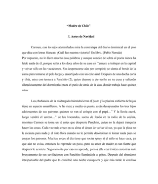 “Madre de Chile”
I. Antes de Navidad
Carmen, con los ojos adormilados mira la contratapa del diario dominical en el piso
que dice con letras blancas: ¿Cuál fue nuestra victoria? Un libro. (Pablo Neruda)
Por supuesto, no le dicen mucho esas palabras y aunque conoce de sobra al poeta nunca ha
leído nada de él, porque salió a los doce años de su casa en Temuco a trabajar en la capital
y volver sólo en las vacaciones. Sin desperezarse aún por completo se sienta al borde de la
cama para tomarse el pelo largo y ensortijado con un cole azul. Después de una ducha corta
y tibia, mira con ternura a Panchito (2), quien duerme a pie suelto en su cuna y saliendo
silenciosamente del dormitorio cruza el patio de atrás de la casa donde trabaja hace quince
años.
Los chubascos de la madrugada humedecieron el pasto y la piscina cubierta de hojas
tiene un aspecto amarillento. A las siete y media en punto, están desayunados los tres hijos
adolescentes de sus patrones quienes se van al colegio con el papá…” Y la lluvia caerá,
luego vendrá el sereno…” de los Iracundos, suena de fondo en la radio de la cocina,
mientras Carmen se toma un té antes que despierte Panchito, quien no la dejará tranquila
hacer las cosas. Cada vez más crece en su alma el deseo de volver al sur, ya que la plata no
le alcanza para nada y el niño llora cuando no le permite desordenar ni tomar nada pues se
enojan los patrones. Muchas veces al día tiene que rociar spray si el niño se hace caca, ya
que aún no avisa, entonces lo reprende un poco, pero su amor de madre es tan fuerte que
después le acaricia. Seguramente por eso no aprende, piensa ella con tristeza mientras sale
bruscamente de sus cavilaciones con Panchito llamándola a gritos. Después del abandono
irresponsable del padre que lo concibió una noche cualquiera y que más tarde le confesó
 
