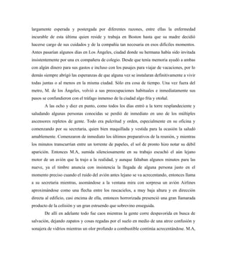 largamente esperada y postergada por diferentes razones, entre ellas la enfermedad
incurable de esta última quien reside y trabaja en Boston hasta que su madre decidió
hacerse cargo de sus cuidados y de la compañía tan necesaria en esos difíciles momentos.
Antes pasarían algunos días en Los Ángeles, ciudad donde su hermana había sido invitada
insistentemente por una ex compañera de colegio. Desde que tenía memoria ayudó a ambas
con algún dinero para sus gastos e incluso con los pasajes para viajar de vacaciones, por lo
demás siempre abrigó las esperanzas de que alguna vez se instalaran definitivamente a vivir
todas juntas o al menos en la misma ciudad. Sólo era cosa de tiempo. Una vez fuera del
metro, M. de los Ángeles, volvió a sus preocupaciones habituales e inmediatamente sus
pasos se confundieron con el tráfago inmenso de la ciudad algo fría y otoñal.
A las ocho y diez en punto, como todos los días entró a la torre resplandeciente y
saludando algunas personas conocidas se perdió de inmediato en uno de los múltiples
ascensores repletos de gente. Todo era pulcritud y orden, especialmente en su oficina y
comenzando por su secretaria, quien bien maquillada y vestida para la ocasión la saludó
amablemente. Comenzaron de inmediato los últimos preparativos de la reunión, y mientras
los minutos transcurrían entre un torrente de papeles, el sol de pronto hizo notar su débil
aparición. Entonces M.A, sumida silenciosamente en su trabajo escuchó el aún lejano
motor de un avión que la trajo a la realidad, y aunque faltaban algunos minutos para las
nueve, ya el timbre anuncia con insistencia la llegada de alguna persona justo en el
momento preciso cuando el ruido del avión antes lejano se va acrecentando, entonces llama
a su secretaria mientras, asomándose a la ventana mira con sorpresa un avión Airlines
aproximándose como una flecha entre los rascacielos, a muy baja altura y en dirección
directa al edificio, casi encima de ella, entonces horrorizada presenció una gran llamarada
producto de la colisión y un gran estruendo que sobrevino enseguida.
De allí en adelante todo fue caos mientras la gente corre despavorida en busca de
salvación, dejando zapatos y cosas regadas por el suelo en medio de una atroz confusión y
sonajera de vidrios mientras un olor profundo a combustible continúa acrecentándose. M.A,
 