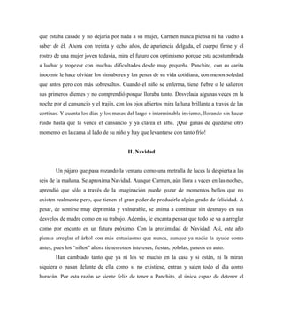 que estaba casado y no dejaría por nada a su mujer, Carmen nunca piensa ni ha vuelto a
saber de él. Ahora con treinta y ocho años, de apariencia delgada, el cuerpo firme y el
rostro de una mujer joven todavía, mira el futuro con optimismo porque está acostumbrada
a luchar y tropezar con muchas dificultades desde muy pequeña. Panchito, con su carita
inocente le hace olvidar los sinsabores y las penas de su vida cotidiana, con menos soledad
que antes pero con más sobresaltos. Cuando el niño se enferma, tiene fiebre o le salieron
sus primeros dientes y no comprendió porqué lloraba tanto. Desvelada algunas veces en la
noche por el cansancio y el trajín, con los ojos abiertos mira la luna brillante a través de las
cortinas. Y cuenta los días y los meses del largo e interminable invierno, llorando sin hacer
ruido hasta que la vence el cansancio y ya clarea el alba. ¡Qué ganas de quedarse otro
momento en la cama al lado de su niño y hay que levantarse con tanto frío!
II. Navidad
Un pájaro que pasa rozando la ventana como una metralla de luces la despierta a las
seis de la mañana. Se aproxima Navidad. Aunque Carmen, aún llora a veces en las noches,
aprendió que sólo a través de la imaginación puede gozar de momentos bellos que no
existen realmente pero, que tienen el gran poder de producirle algún grado de felicidad. A
pesar, de sentirse muy deprimida y vulnerable, se anima a continuar sin desmayo en sus
desvelos de madre como en su trabajo. Además, le encanta pensar que todo se va a arreglar
como por encanto en un futuro próximo. Con la proximidad de Navidad. Así, este año
piensa arreglar el árbol con más entusiasmo que nunca, aunque ya nadie la ayude como
antes, pues los “niños” ahora tienen otros intereses, fiestas, pololas, paseos en auto.
Han cambiado tanto que ya ni los ve mucho en la casa y si están, ni la miran
siquiera o pasan delante de ella como si no existiese, entran y salen todo el día como
huracán. Por esta razón se siente feliz de tener a Panchito, el único capaz de detener el
 