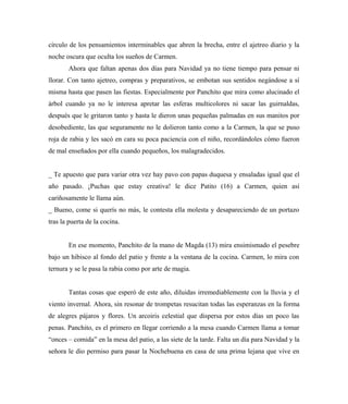 círculo de los pensamientos interminables que abren la brecha, entre el ajetreo diario y la
noche oscura que oculta los sueños de Carmen.
Ahora que faltan apenas dos días para Navidad ya no tiene tiempo para pensar ni
llorar. Con tanto ajetreo, compras y preparativos, se embotan sus sentidos negándose a sí
misma hasta que pasen las fiestas. Especialmente por Panchito que mira como alucinado el
árbol cuando ya no le interesa apretar las esferas multicolores ni sacar las guirnaldas,
después que le gritaron tanto y hasta le dieron unas pequeñas palmadas en sus manitos por
desobediente, las que seguramente no le dolieron tanto como a la Carmen, la que se puso
roja de rabia y les sacó en cara su poca paciencia con el niño, recordándoles cómo fueron
de mal enseñados por ella cuando pequeños, los malagradecidos.
_ Te apuesto que para variar otra vez hay pavo con papas duquesa y ensaladas igual que el
año pasado. ¡Puchas que estay creativa! le dice Patito (16) a Carmen, quien así
cariñosamente le llama aún.
_ Bueno, come si querís no más, le contesta ella molesta y desapareciendo de un portazo
tras la puerta de la cocina.
En ese momento, Panchito de la mano de Magda (13) mira ensimismado el pesebre
bajo un hibisco al fondo del patio y frente a la ventana de la cocina. Carmen, lo mira con
ternura y se le pasa la rabia como por arte de magia.
Tantas cosas que esperó de este año, diluidas irremediablemente con la lluvia y el
viento invernal. Ahora, sin resonar de trompetas resucitan todas las esperanzas en la forma
de alegres pájaros y flores. Un arcoiris celestial que dispersa por estos días un poco las
penas. Panchito, es el primero en llegar corriendo a la mesa cuando Carmen llama a tomar
“onces – comida” en la mesa del patio, a las siete de la tarde. Falta un día para Navidad y la
señora le dio permiso para pasar la Nochebuena en casa de una prima lejana que vive en
 