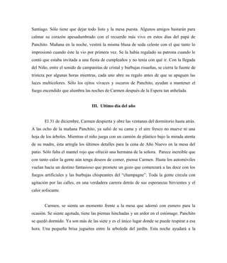 Santiago. Sólo tiene que dejar todo listo y la mesa puesta. Algunos amigos bastarán para
calmar su corazón apesadumbrado con el recuerdo más vivo en estos días del papá de
Panchito. Mañana en la noche, vestirá la misma blusa de seda celeste con el que tanto lo
impresionó cuando éste la vio por primera vez. Se la había regalado su patrona cuando le
contó que estaba invitada a una fiesta de cumpleaños y no tenía con qué ir. Con la llegada
del Niño, entre el sonido de campanitas de cristal y burbujas risueñas, se cierra la fuente de
tristeza por algunas horas mientras, cada uno abre su regalo antes de que se apaguen las
luces multicolores. Sólo los ojitos vivaces y oscuros de Panchito, ayudan a mantener el
fuego encendido que alumbra las noches de Carmen después de la Espera tan anhelada.
III. Ultimo día del año
El 31 de diciembre, Carmen despierta y abre las ventanas del dormitorio hasta atrás.
A las ocho de la mañana Panchito, ya salió de su cama y el aire fresco no mueve ni una
hoja de los árboles. Mientras el niño juega con un camión de plástico bajo la mirada atenta
de su madre, ésta arregla los últimos detalles para la cena de Año Nuevo en la mesa del
patio. Sólo falta el mantel rojo que ofreció una hermana de la señora. Parece increíble que
con tanto calor la gente aún tenga deseos de comer, piensa Carmen. Hasta los automóviles
vuelan hacia un destino fantasioso que promete un gozo que comenzará a las doce con los
fuegos artificiales y las burbujas chispeantes del “champagne”. Toda la gente circula con
agitación por las calles, en una verdadera carrera detrás de sus esperanzas hirvientes y el
calor sofocante.
Carmen, se sienta un momento frente a la mesa que adornó con esmero para la
ocasión. Se siente agotada, tiene las piernas hinchadas y un ardor en el estómago. Panchito
se quedó dormido. Ya son más de las siete y es el único lugar donde se puede respirar a esa
hora. Una pequeña brisa juguetea entre la arboleda del jardín. Esta noche ayudará a la
 