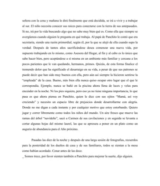 señora con la cena y mañana le dirá finalmente que está decidida, se irá a vivir y a trabajar
al sur. El niño necesita conocer sus raíces para conectarse con la tierra de sus antepasados.
Si no, irá por la vida buscando algo que no sabe muy bien qué es. Como ella que siempre se
avergüenza cuando alguien le pregunta en qué trabaja. Al papá de Panchito le contó que era
secretaria, siendo una razón primordial, según él, por la que se alejó de ella cuando supo la
verdad. Después de tantos años sacrificándose desea comenzar una nueva vida, por
supuesto trabajando en lo mismo, como Asesora del Hogar, al fin y al cabo es lo único que
sabe hacer bien, pero aceptándose a sí misma en un ambiente más familiar y cercana a los
pocos parientes que le van quedando, hermanos, primos. Quizás, de esta forma finalice el
tremendo dolor que ha significado el desarraigo en su vida, a pesar de que sus patrones se
puede decir que han sido muy buenos con ella, pero aún así siempre la hicieron sentirse la
“empleada” de la casa. Bueno, más bien ella nunca quiso ocupar otro lugar que el que le
correspondía. Ejemplo, nunca se bañó en la piscina ahora llena de luces y velas para
encender en la noche. Ni los pies siquiera, pero eso ya no tiene ninguna importancia, lo que
pasa es que ahora piensa en Panchito, quien le dice con sus ojitos “Mamá, así voy
creciendo” y necesito un espacio libre de prejuicios donde desarrollarme con alegría.
Donde no me digan a cada instante y por cualquier motivo que estoy estorbando. Quiero
jugar y correr libremente como todos los niños del mundo. Un aire fresco que mueve las
ramas del árbol “navideño”, sacó a Carmen de sus cavilaciones y en seguida se levanta a
cortar algunas hojas del mismo laurel, las que se apresura a poner en un plato como un
augurio de abundancia para el Año próximo.
Pasadas las diez de la noche y después de una larga sesión de fotografías, recuerdos
para la posteridad de los dueños de casa y de sus familiares, todos se sientan a la mesa
como habían acordado. Cenar antes de las doce.
_ Somos trece, por favor sienten también a Panchito para mejorar la suerte, dijo alguien.
 