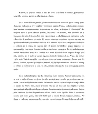 Carmen, se apresura a sacar al niño del coche y lo sienta en su falda, pero él lanza
un gritillo nervioso que no se sabe si es risa o llanto.
En la mesa abundan grandes y hermosas fuentes con ensaladas, pavo, carne y papas
duquesas. Cada uno se sirve su plato y comienzan a cenar. Cuando ya faltan pocos minutos
para las doce todos comienzan a levantarse de sus sillas y a destapar el “champagne”. La
mayoría busca a quien abrazar primero, las niñas a un hombre, para encontrar en el
transcurso del año, al fin un pololo o un esposo si está en edad de casarse. Carmen no suelta
a Panchito de sus brazos por nada del mundo, mientras torrentosas lágrimas caen de sus
ojos todo el tiempo que duran los saludos. Más o menos media hora. Después nadie vuelve
a sentarse en la mesa, ni siquiera para el postre, formándose grupos pequeños de
conversación. Una fuente llena de frutillas y frambuesas con azúcar flor, tortas heladas con
nueces, aparecen de mano de la Carmen en la mesa. Todos se sirven un poco de aquí y de
allá, mientras en el cielo se elevan algunos globos llevándose el año Viejo. Ya no hay
vuelta atrás. Todo lo sucedido, cena, abrazos, conversaciones, ya pasaron a formar parte del
pasado. Carmen, ayudada por algunas personas, recoge rápidamente las cosas de la mesa y
se retira a la cocina a lavar la loza. El niño, sentado cerca de ella en el coche, juega con un
autito.
En la mañana temprano del día primero de enero, mientras Panchito aún duerme con
su pelo revuelto, Carmen presiente sin saber por qué, que este año que comienza va a ser
mejor. Todas las lágrimas derramadas en la noche anterior dejaron limpio el espejo donde
se devela su futuro. Allí, divisa el rostro feliz de un niño con sus alegrías y penas,
representando a la vida en todo su esplendor. Como nunca se siente renovada y con fuerzas
para continuar llevando la pesada mochila de criarlo en su espalda. Tiene la certeza de
hacerlo con éxito. Quizá, más tarde hable con la señora de sus proyectos, mañana. Por
ahora, el cielo más transparente, lava sus ojos con optimismo. En aquella fuente celestial y
 