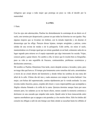milagrosa que acoge a toda mujer que posterga un poco su vida al decidir por la
maternidad.
LA PIEL
I Parte
Con los ojos aún adormecidos, Paulina lee distraídamente la contratapa de un diario en el
suelo, esto termina por desperezarla y pensar en que todas las historias no son iguales. Hay
algunas mujeres que se levantan sin titubear, con la mirada impávida y sin denotar el
desasosiego que las aflige. Parecen diosas lejanas, siempre arregladas y pulcras, como
salidas de una revista de modas o de la peluquería. Calle arriba, sin mirar el suelo,
manteniéndose en el tiempo igual que un retrato guardado en un baúl, solamente salen de su
lugar sagrado para mirarse en el espejo esperando que algo interesante les suceda. Viajar,
conocer gente y ganar dinero. En cambio a ella, lo único que le resulta bien es fotografiar,
pues su vida es una seguidilla de fracasos, contrasentidos, problemas económicos y
desilusiones amorosas…
Mi nombre es Paulina Altamirano Esta tarde, enero despide aromas a lavanda y pino, pero
no tengo idea qué hora es. El tiempo gira lentamente como remolino del estío, arrastrándose
a través de un cristal abierto del dormitorio y donde titilan las sombras de una rama del
árbol de la calle. Ultimo día del mes y nada amenaza con romper la rutina habitual. Una
mujer, con bolsas del supermercado, camina rápidamente por la vereda asoleada. La casa
inventa ruidos ilusorios, pasos, crujidos del closet y voces imperceptibles que acompañan a
frágiles siluetas flotando a la orilla de la cama. Quisiera dormitar aunque fuera por unos
minutos pero, los sedantes ya no me hacen efecto, menos cuando la memoria comienza a
deslizarse en una cascada que empaña toda razón. Quedó atrás la hora transcurrida entre
vapores ensoñadores que se apegan a mis pestañas y a los muslos tibios. Sólo los latidos del
corazón me obligan a salir de este letargo casi fatal, donde se escuchan hasta los silbidos al
 