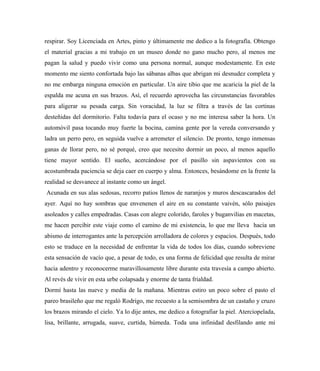 respirar. Soy Licenciada en Artes, pinto y últimamente me dedico a la fotografía. Obtengo
el material gracias a mi trabajo en un museo donde no gano mucho pero, al menos me
pagan la salud y puedo vivir como una persona normal, aunque modestamente. En este
momento me siento confortada bajo las sábanas albas que abrigan mi desnudez completa y
no me embarga ninguna emoción en particular. Un aire tibio que me acaricia la piel de la
espalda me acuna en sus brazos. Así, el recuerdo aprovecha las circunstancias favorables
para aligerar su pesada carga. Sin voracidad, la luz se filtra a través de las cortinas
desteñidas del dormitorio. Falta todavía para el ocaso y no me interesa saber la hora. Un
automóvil pasa tocando muy fuerte la bocina, camina gente por la vereda conversando y
ladra un perro pero, en seguida vuelve a arremeter el silencio. De pronto, tengo inmensas
ganas de llorar pero, no sé porqué, creo que necesito dormir un poco, al menos aquello
tiene mayor sentido. El sueño, acercándose por el pasillo sin aspavientos con su
acostumbrada paciencia se deja caer en cuerpo y alma. Entonces, besándome en la frente la
realidad se desvanece al instante como un ángel.
Acunada en sus alas sedosas, recorro patios llenos de naranjos y muros descascarados del
ayer. Aquí no hay sombras que envenenen el aire en su constante vaivén, sólo paisajes
asoleados y calles empedradas. Casas con alegre colorido, faroles y buganvilias en macetas,
me hacen percibir este viaje como el camino de mi existencia, lo que me lleva hacia un
abismo de interrogantes ante la percepción arrolladora de colores y espacios. Después, todo
esto se traduce en la necesidad de enfrentar la vida de todos los días, cuando sobreviene
esta sensación de vacío que, a pesar de todo, es una forma de felicidad que resulta de mirar
hacia adentro y reconocerme maravillosamente libre durante esta travesía a campo abierto.
Al revés de vivir en esta urbe colapsada y enorme de tanta frialdad.
Dormí hasta las nueve y media de la mañana. Mientras estiro un poco sobre el pasto el
pareo brasileño que me regaló Rodrigo, me recuesto a la semisombra de un castaño y cruzo
los brazos mirando el cielo. Ya lo dije antes, me dedico a fotografiar la piel. Aterciopelada,
lisa, brillante, arrugada, suave, curtida, húmeda. Toda una infinidad desfilando ante mi
 