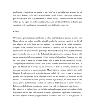 desfigurada y hambrienta que oculta lo que “soy” en la oscuridad más absoluta de mi
conciencia. Por esta razón, nació la necesidad de escribir de ahora en adelante mis sueños,
para escudriñar en ellos lo que me resta de destino todavía. Adentrándome en ese mundo
virtual que me aspira con su luz incandescente, puedo leer de corrido tanto las huellas que
va dejando en la pantalla como las marcas del amor de Rodrigo en mi piel.
II Parte
Otro verano que se aleja recogiendo con su estela toda la hojarasca que dejó el estío. Una
blanca paloma que está en los cables telegráficos, absorbe como una esponja la luz del sol
que adquiere un brillo lunar que me asombra. Los trajines de la ciudad santiaguina:
compras, útiles escolares, uniformes, anuncian el comienzo real del año que se viene
encima como un río desbordante que aniega de ansiedad calles y malls, donde camina la
gente con mucha prisa y con rostro desfigurado de preocupación. La iglesia llama en este
tiempo a practicar la limosna, es decir el bien, junto con la llegada de Cuaresma pero, aún
así, todo lleva a pensar en comprar cosas, salir y pasar lo más entretenido posible.
Trompetear por delante que todo está bien, es sólo un modo de sobrevivir en estos días. La
gente se desnuda en el secreto de su habitación de todo lo sobrante, mirándose sin
reconocer su rostro en el espejo empañado. Marzo, tiene su cuota de misterio, pero en la
búsqueda de cada uno tras de su destino hay una verdad: “Soy esto y es todo lo que tengo,
parecen decir las paredes de la habitación donde aún sin máscara, es imposible ver la
realidad.” Así comienza el otoño que deja también bajo las hojas, las ansias locas de una
ciudad que no duerme nunca y donde los sueños se derritieron con el verano caluroso.
Entonces desde la lejanía, con palomas blancas en el cielo nos dicen adiós para siempre.
Hoy sábado en la mañana, junto con las hojas ha llegado una carta que está en el suelo bajo
la puerta de entrada. Más tarde bajaré a recogerla. Seguramente algún aviso de una cuenta.
El viento dispersó las nubes que proliferan en un cielo de abril cada vez más grisáceo. La
 