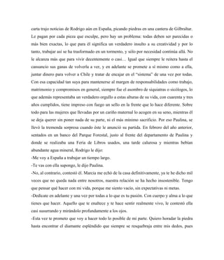carta trajo noticias de Rodrigo aún en España, picando piedras en una cantera de Gilbraltar.
Le pagan por cada pieza que esculpe, pero hay un problema: todas deben ser parecidas o
más bien exactas, lo que para él significa un verdadero insulto a su creatividad y por lo
tanto, trabajar así se ha trasformado en un tormento, y sólo por necesidad continúa allá. No
le alcanza más que para vivir decentemente o casi… Igual que siempre le reitera hasta el
cansancio sus ganas de volverla a ver, y en adelante se promete a sí mismo como a ella,
juntar dinero para volver a Chile y tratar de encajar en el “sistema” de una vez por todas.
Con esa capacidad tan suya para mantenerse al margen de responsabilidades como trabajo,
matrimonio y compromisos en general, siempre fue el asombro de siquiatras o sicólogos, lo
que además representaba un verdadero orgullo a estas alturas de su vida, con cuarenta y tres
años cumplidos, tiene impreso con fuego un sello en la frente que lo hace diferente. Sobre
todo para las mujeres que llevadas por un cariño maternal lo acogen en su seno, mientras él
se deja querer sin poner nada de su parte, ni el más mínimo sacrificio. Por eso Paulina, se
llevó la tremenda sorpresa cuando éste le anunció su partida. En febrero del año anterior,
sentados en un banco del Parque Forestal, justo al frente del departamento de Paulina y
donde se realizaba una Feria de Libros usados, una tarde calurosa y mientras bebían
abundante agua mineral, Rodrigo le dijo:
-Me voy a España a trabajar un tiempo largo.
-Te vas con ella supongo, le dijo Paulina.
-No, al contrario, contestó él. Marcia me echó de la casa definitivamente, ya te he dicho mil
veces que no queda nada entre nosotros, nuestra relación se ha hecho insostenible. Tengo
que pensar qué hacer con mi vida, porque me siento vacío, sin expectativas ni metas.
-Dedícate en adelante y una vez por todas a lo que es tu pasión. Con cuerpo y alma a lo que
tienes que hacer. Aquello que te enaltece y te hace sentir realmente vivo, le contestó ella
casi susurrando y mirándolo profundamente a los ojos.
-Esta vez te prometo que voy a hacer todo lo posible de mi parte. Quiero horadar la piedra
hasta encontrar el diamante espléndido que siempre se resquebraja entre mis dedos, pues
 