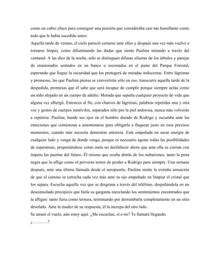 como un cabro chico para conseguir una pensión que consideraba casi tan humillante como
todo que le había sucedido antes.
Aquella tarde de verano, el cielo pareció cerrarse ante ellos y después una vez más vuelve a
tornarse limpio, como difuminando las dudas que siente Paulina mirando a través del
ventanal. A las diez de la noche, sólo se distinguen difusas siluetas de los árboles y parejas
de enamorados sentados en un banco o recostados en el pasto del Parque Forestal,
esperando que llegue la oscuridad que los protegerá de miradas indiscretas. Entre lágrimas
y promesas, las que Paulina piensa se convertirán sólo en eso, transcurre aquella tarde de la
despedida, promesas que él sabe que será incapaz de cumplir porque siempre actúa como
un niño alojado en un cuerpo de adulto. Morada que sepulta cualquier proyecto de vida que
alguna vez albergó. Entonces al fin, con charcos de lágrimas, palabras repetidas una y otra
vez y gestos de cuerpos inmóviles, separados sólo por la piel ardorosa, nunca más volverán
a repetirse. Paulina, hunde sus ojos en el hombro dorado de Rodrigo y sucumbe ante las
emociones que comienzan a amontonarse para obligarla a flaquear justo en esos precisos
momentos, cuando más necesita demostrar entereza. Está empeñada en sacar energía de
cualquier lado y venga de donde venga, porque es necesario agotar todas las posibilidades
de esperanzas, proponiéndose como meta no desfallecer ahora que ante ella se cierran con
ímpetu las puertas del futuro. Él mismo que oculta detrás de los nubarrones, tanto la pena
negra que la aflige como el perverso temor de perder a Rodrigo para siempre. Una semana
después, ante una última llamada desde el aeropuerto, Paulina siente la extraña sensación
de que el camino se estrecha cada vez más ante su ojo empeñado en limpiar el cristal que
los separa. Escucha aquella voz que se desgrana a través del teléfono, despeñándola en un
desconsolado precipicio que hiela su garganta mezclando los sentimientos encontrados que
la afligen: tanto furia como ternura, terminando por derrumbarla completamente en un sitio
desolado. Ante la mudez de su respuesta, él la increpa del otro lado.
Se atrasó el vuelo, aún estoy aquí. ¿Me escuchas, sí o no? Te llamaré llegando.
¿ ……….?
 