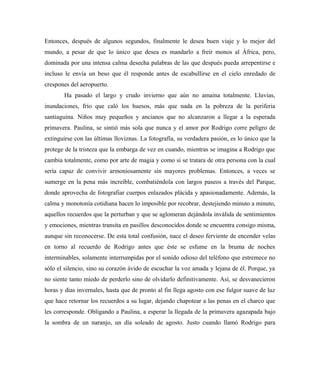 Entonces, después de algunos segundos, finalmente le desea buen viaje y lo mejor del
mundo, a pesar de que lo único que desea es mandarlo a freír monos al África, pero,
dominada por una intensa calma desecha palabras de las que después pueda arrepentirse e
incluso le envía un beso que él responde antes de escabullirse en el cielo enredado de
crespones del aeropuerto.
Ha pasado el largo y crudo invierno que aún no amaina totalmente. Lluvias,
inundaciones, frío que caló los huesos, más que nada en la pobreza de la periferia
santiaguina. Niños muy pequeños y ancianos que no alcanzaron a llegar a la esperada
primavera. Paulina, se sintió más sola que nunca y el amor por Rodrigo corre peligro de
extinguirse con las últimas lloviznas. La fotografía, su verdadera pasión, es lo único que la
protege de la tristeza que la embarga de vez en cuando, mientras se imagina a Rodrigo que
cambia totalmente, como por arte de magia y como si se tratara de otra persona con la cual
sería capaz de convivir armoniosamente sin mayores problemas. Entonces, a veces se
sumerge en la pena más increíble, combatiéndola con largos paseos a través del Parque,
donde aprovecha de fotografiar cuerpos enlazados plácida y apasionadamente. Además, la
calma y monotonía cotidiana hacen lo imposible por recobrar, destejiendo minuto a minuto,
aquellos recuerdos que la perturban y que se aglomeran dejándola inválida de sentimientos
y emociones, mientras transita en pasillos desconocidos donde se encuentra consigo misma,
aunque sin reconocerse. De esta total confusión, nace el deseo ferviente de encender velas
en torno al recuerdo de Rodrigo antes que éste se esfume en la bruma de noches
interminables, solamente interrumpidas por el sonido odioso del teléfono que estremece no
sólo el silencio, sino su corazón ávido de escuchar la voz amada y lejana de él. Porque, ya
no siente tanto miedo de perderlo sino de olvidarlo definitivamente. Así, se desvanecieron
horas y días invernales, hasta que de pronto al fin llega agosto con ese fulgor suave de luz
que hace retornar los recuerdos a su lugar, dejando chapotear a las penas en el charco que
les corresponde. Obligando a Paulina, a esperar la llegada de la primavera agazapada bajo
la sombra de un naranjo, un día soleado de agosto. Justo cuando llamó Rodrigo para
 