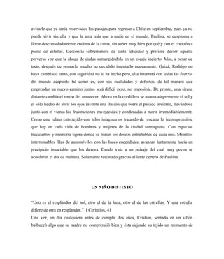 avisarle que ya tenía reservados los pasajes para regresar a Chile en septiembre, pues ya no
puede vivir sin ella y que la ama más que a nadie en el mundo. Paulina, se desploma a
llorar desconsoladamente encima de la cama, sin saber muy bien por qué y con el corazón a
punto de estallar. Desconfía sobremanera de tanta felicidad y prefiere desoír aquella
perversa voz que la ahoga de dudas sumergiéndola en un oleaje incierto. Más, a pesar de
todo, después de pensarlo mucho ha decidido intentarlo nuevamente. Quizá, Rodrigo no
haya cambiado tanto, con seguridad no lo ha hecho pero, ella intentará con todas las fuerzas
del mundo aceptarlo tal como es, con sus cualidades y defectos, de tal manera que
emprender un nuevo camino juntos será difícil pero, no imposible. De pronto, una sirena
distante cambia el rostro del amanecer. Ahora en la cordillera se asoma alegremente el sol y
el sólo hecho de abrir los ojos inventa una ilusión que borra el pasado invierno, llevándose
junto con el viento las frustraciones envejecidas y condenadas a morir irremediablemente.
Como este relato entretejido con hilos imaginarios tratando de rescatar lo incomprensible
que hay en cada vida de hombres y mujeres de la ciudad santiaguina. Con espacios
truculentos y memoria ligera donde se bañan los deseos entrañables de cada uno. Mientras
interminables filas de automóviles con las luces encendidas, avanzan lentamente hacia un
precipicio insaciable que los devora. Dando vida a un paisaje del cual muy pocos se
acordarán el día de mañana. Solamente rescatado gracias al lente certero de Paulina.
UN NIÑO DISTINTO
“Uno es el resplandor del sol, otro el de la luna, otro el de las estrellas. Y una estrella
difiere de otra en resplandor.” I Corintios, 41
Una vez, un día cualquiera antes de cumplir dos años, Cristián, sentado en un sillón
balbuceó algo que su madre no comprendió bien y ésta dejando su tejido un momento de
 