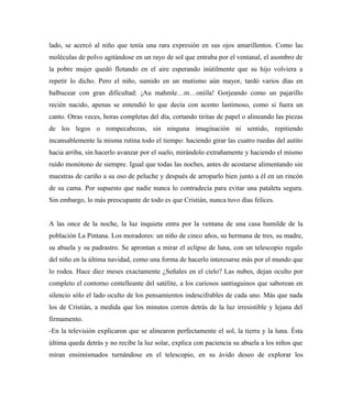 lado, se acercó al niño que tenía una rara expresión en sus ojos amarillentos. Como las
moléculas de polvo agitándose en un rayo de sol que entraba por el ventanal, el asombro de
la pobre mujer quedó flotando en el aire esperando inútilmente que su hijo volviera a
repetir lo dicho. Pero el niño, sumido en un mutismo aún mayor, tardó varios días en
balbucear con gran dificultad: ¡Au mahmle…m…oníila! Gorjeando como un pajarillo
recién nacido, apenas se entendió lo que decía con acento lastimoso, como si fuera un
canto. Otras veces, horas completas del día, cortando tiritas de papel o alineando las piezas
de los legos o rompecabezas, sin ninguna imaginación ni sentido, repitiendo
incansablemente la misma rutina todo el tiempo: haciendo girar las cuatro ruedas del autito
hacia arriba, sin hacerlo avanzar por el suelo, mirándolo extrañamente y haciendo el mismo
ruido monótono de siempre. Igual que todas las noches, antes de acostarse alimentando sin
muestras de cariño a su oso de peluche y después de arroparlo bien junto a él en un rincón
de su cama. Por supuesto que nadie nunca lo contradecía para evitar una pataleta segura.
Sin embargo, lo más preocupante de todo es que Cristián, nunca tuvo días felices.
A las once de la noche, la luz inquieta entra por la ventana de una casa humilde de la
población La Pintana. Los moradores: un niño de cinco años, su hermana de tres, su madre,
su abuela y su padrastro. Se aprontan a mirar el eclipse de luna, con un telescopio regalo
del niño en la última navidad, como una forma de hacerlo interesarse más por el mundo que
lo rodea. Hace diez meses exactamente ¿Señales en el cielo? Las nubes, dejan oculto por
completo el contorno centelleante del satélite, a los curiosos santiaguinos que saborean en
silencio sólo el lado oculto de los pensamientos indescifrables de cada uno. Más que nada
los de Cristián, a medida que los minutos corren detrás de la luz irresistible y lejana del
firmamento.
-En la televisión explicaron que se alinearon perfectamente el sol, la tierra y la luna. Ésta
última queda detrás y no recibe la luz solar, explica con paciencia su abuela a los niños que
miran ensimismados turnándose en el telescopio, en su ávido deseo de explorar los
 