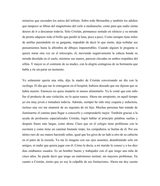 misterios que esconden los astros del infinito. Sobre todo Bernardita y también los adultos
que tampoco se libran del magnetismo del cielo a medianoche, como para que nadie sienta
deseos de ir a descansar todavía. Sólo Cristián, permanece sentado en silencio y su mirada
de pronto adquiere todo el brillo que perdió la luna, poco a poco. Como siempre tiene miles
de astillas punzándole en su garganta, impedido de decir lo que siente, deja resbalar sus
pensamientos hasta la alfombra de dibujos impenetrables. Cuando alguien le pregunta si
quiere mirar otra vez en el telescopio, él, moviendo negativamente la cabeza hunde su
mirada desolada en el suelo, mientras sus manos, parecen clavadas en ambos respaldos del
sillón. Y mayor es el contraste de su mudez, con la alegría contagiosa de su hermanita que
habla y ríe sin parar un momento.
Yo solamente quería una niña, dijo la madre de Cristián conversando un día con la
sicóloga. El día que me lo entregaron en el hospital, hubiera deseado que me dijeran que se
había muerto. Entonces no quise mudarlo ni menos alimentarlo. Ya le conté que este niño
fue el producto de una violación, no lo quise nunca. Ahora me arrepiento, en aquél tiempo
yo era muy joven e inmadura todavía. Además, siempre he sido muy coqueta y seductora,
incluso una vez me enamoré de un siquiatra de mi hijo. Muchas personas han tratado de
iluminarme el camino para llegar a conocerlo y comprenderlo mejor. También gracias a la
ayuda de profesores especializados Cristián, logró hablar al principio palabras sueltas y
después frases más largas, como ahora. Claro que en el colegio tiene problemas con la
escritura y como tiene un caminar bastante torpe, los compañeros se burlan de él. Por ese
aleteo raro de sus manos haciendo señas, igual que los giros de un lado a otro de su cabecita
en el patio de la escuela. Ya me lo imagino con sus ojos ausentes, deambulando solo sin
amigos, ni nadie que quiera jugar con él. Cómo le decía, a mi marido lo conocí y a los diez
días estábamos casados. Es un hombre bueno y trabajador con el que tengo una niña de
cinco años. Se puede decir que tengo un matrimonio normal, sin mayores problemas. En
cuanto a Cristián, siento que yo soy la culpable de sus limitaciones. Ahora me doy cuenta
 