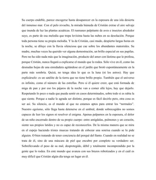 Su cuerpo endeble, parece encogerse hasta desaparecer en la espesura de una isla desierta
del inmenso mar. Con el pelo revuelto, la mirada húmeda de Cristián extrae el aire salvaje
que inunda de luz las plantas acuáticas. El runruneo palpitante de aves e insectos alrededor
suyo, es parte de esa melodía que trepa levísima hasta las nubes en su desolación. Porque
toda persona tiene su propia melodía. Y la de Cristián, casi mudo, despierto largas horas en
la noche, se diluye con la lluvia silenciosa que cae sobre los abundantes matorrales. Su
madre, muchas veces ha querido ver alguna demostración, un brillo especial en sus pupilas.
Pero no ha sido nada más que la imaginación, producto del amor con lástima que le profesa,
porque Cristián, nunca llegará a explicarse el mundo que lo rodea. Sólo vive en él, como las
desnudas hojas de una enredadera agitándose en el jardín que brotó espontáneamente en la
parte más sombría. Quizá, no tenga idea lo que es la luna (ni los astros). Hay que
explicárselo: es un satélite de la tierra que no tiene brillo propio. También que el universo
es infinito, como el número de las estrellas. Pero si él quiere creer, que está formada de
miga de pan y por eso los pájaros de la noche van a comer allá lejos, hay que dejarlo.
Respetando lo poco o nada que pueda sentir en casos determinados, sobre todo si es rabia la
que siente. Porque a nadie le agrada ser distinto, porque es fácil decirlo pero, otra cosa es
ser así. Su silencio, es el mundo al que no estamos aptos para entrar los “normales”.
Nuestro egoísmo, sólo llega hasta detenerse en el umbral, donde sobrecogidos no somos
capaces de leer los signos ni resolver el enigma. Apenas palpamos en la espesura, el dolor
de un niño encerrado dentro de su propio cuerpo: entre amígdalas, pulmones y un corazón,
siente sus propios latidos y no es capaz de reconocerlos. De la misma manera que se mira
en el espejo haciendo tristes muecas tratando de esbozar una sonrisa cuando se lo pide
alguien. O bien tratando de tener conciencia del porqué del llanto. Cuando en realidad no se
trata de él, sino de una máscara de piel que encubre por completo su verdadero ser.
Sobrellevando el peso de su mal, desprotegido, débil y totalmente incomprendido por la
gente que lo rodea. En este mundo que avanza con sus brazos robotizados y en el cuál es
muy difícil que Cristián algún día tenga un lugar en él.
 