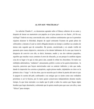 AL FIN SOY “PISCÓLOGA”
La señorita Claudia C., se desmorona agotada sobre el blanco cobertor de su cama y
después de lanzar un mamotreto con papeles en el piso piensa en voz fuerte: ¡Al fin soy
sicóloga! Todavía no muy convencida aún, entre confusos sentimientos que no le permiten
siquiera alcanzar la felicidad, después de aquel estresante Examen de grado pleno de
sobresaltos y durante el cual se sintió obligada durante un tiempo a cambiar sus estados de
ánimo más seguido que de costumbre. De pronto, encolerizada y en estado visible de
paranoia pero nunca depresivo, aterroriza a los demás habitantes de la casa que tienen la
desgracia de convivir con ella, es decir, hermano, madre y sus dos sobrinos pequeños,
aquellos que muchas veces cometen el error de ofuscarla, ya sea porque le cambian alguna
cosa de su lugar o lo que es más grave aún, cuando le roban los chocolates. En tanto sus
múltiples admiradores, “andantes”, atracamante, pololo o como se les quiera denominar, la
mayoría, pareciera que huyen aterrorizados ante su carácter indómito y más que nada,
dando la impresión los corretea a propósito, según piensa madre, dejándoles en claro en la
primera cita a “ciega “ o de las otras, que no necesita que le abran la puerta del auto ni que
le paguen la cuenta del pub, confesando a sus amigas que se siente como una verdadera
prostituta si así lo hiciera, por lo tanto quiere conservarse independiente durante mucho
tiempo, lo que tiene aterrada a su madre que le pide a todos los santos que llegue algún
hombre que logre dominarla y sobretodo que la quiera mucho para que case con ella y sean
“felices” para siempre.
 