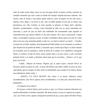 antes de rodar cuesta abajo como un saco de papas desde el quinto escalón, armando un
estrépito tremendo que sacó a todo el mundo del siempre relajado descanso sabatino. Allí
mismo, entre la escala y una puerta quedó inmóvil, como un pájaro con las alas rotas y
abiertas, boca abajo y sin decir ni pío, sólo un débil quejido reveló que al menos aún
permanecía con vida. Carolita, su nieta querida, la primera en llegar gritó: ¡abuelita,
abuelita!, produciéndole a Nancy cierta hilaridad la niña con su carita manchada con
chocolate, a pesar de que un dolor aún indefinido iba aumentando cada segundo en
intensidad hasta que pareció faltarle el aire para respirar. De a poco comenzaron a llegar
todos a contemplar la penosa escena, la noble y bondadosa Berta quien con más de veinte
años en la casa, muy alarmada gritaba a toda voz: ¡se mató la señora! ¡se murió...! Claudio,
el menor de sus hijos, también salió disparado del baño donde en ese momento se secaba el
pelo después de un partido de fútbol, y lanzando ropa y toallas lejos llegó a su lado tratando
de levantarla, mas los quejidos y señas de dolor de su madre se lo impidieron. Enseguida
Jaime, su sobrino, el hijo de Silvia, justo cuando entra a la casa vuelve a salir corriendo
gritando fuerte a su madre y hermana menor para que lo escuchen:_ ¡Entren a ver lo que
pasó con mi tía!
-Yaahh... Déjense de bromas. Díganle que se apure mejor, contestó Silvia mi
hermana, desde la puerta de calle. A pesar del bullicio que había subido un poco de tono:
¡qué párala, qué no, traigan un chal, mejor un almohadón, que se pegó en la cabeza, llamen
una ambulancia, denla vuelta...!
- ¡BASTA, YA ESTÁ BUENO! Son tontos o se hacen, debemos actuar
razonablemente, dijo Silvia apenas entró arrodillándose a su lado para observarla bien y
preguntarle:
- ¿Te pegaste en la cabeza?
- Sí un poco, contesta Nancy, pero lo peor es aquí en el brazo continuó indicando con
muchas dificultades el hombro izquierdo. Me duele mucho, así que ni siquiera me toquen...
¡Ay! ¡Ay! Entre varios, apenas consiguieron ponerla de pie, ya que aparte del dolor Nancy
 