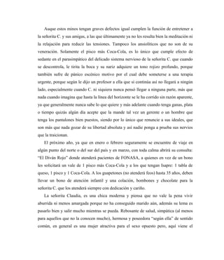 Auque estos minos tengan graves defectos igual cumplen la función de entretener a
la señorita C. y sus amigas, a las que últimamente ya no les resulta bien la meditación ni
la relajación para reducir las tensiones. Tampoco los ansiolíticos que no son de su
veneración. Solamente el pisco más Coca-Cola, es lo único que cumple efecto de
sedante en el parasimpático del delicado sistema nervioso de la señorita C. que cuando
se descontrola, le tirita la boca y su nariz adquiere un tono rojizo profundo, porque
también sufre de pánico escénico motivo por el cual debe someterse a una terapia
urgente, porque según le dijo un profesor a ella que si continúa así no llegará a ningún
lado, especialmente cuando C. ni siquiera nunca pensó llegar a ninguna parte, más que
nada cuando imagina que hasta la línea del horizonte se le ha corrido sin razón aparente,
ya que generalmente nunca sabe lo que quiere y más adelante cuando tenga ganas, plata
o tiempo quizás algún día acepte que la mande tal vez un gerente o un hombre que
tenga los pantalones bien puestos, siendo por lo único que renuncie a sus ideales, que
son más que nada gozar de su libertad absoluta y así nadie ponga a prueba sus nervios
que la traicionan.
El próximo año, ya que en enero o febrero seguramente se encuentre de viaje en
algún punto del norte o del sur del país y en marzo, con toda calma abrirá su consulta:
“El Diván Rojo” donde atenderá pacientes de FONASA, a quienes en vez de un bono
les solicitará un vale de 1 pisco más Coca-Cola y a los que tengan Isapre: 1 tabla de
queso, 1 pisco y 1 Coca-Cola. A los guapetones (no atenderá feos) hasta 35 años, deben
llevar un bono de atención infantil y una colación, bombones y chocolate para la
señorita C. que los atenderá siempre con dedicación y cariño.
La señorita Claudia, es una chica moderna y piensa que no vale la pena vivir
aburrida ni menos amargada porque no ha conseguido marido aún, además su lema es
pasarlo bien y salir mucho mientras se pueda. Rebosante de salud, simpática (al menos
para aquellos que no la conocen mucho), hermosa y poseedora “según ella” de sentido
común, en general es una mujer atractiva para el sexo opuesto pero, aquí viene el
 
