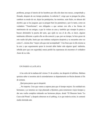 problema, porque el interés de los hombres por ella sólo dura tres meses, comprobado y
firmado, después de ese tiempo prudente, la señorita C. exige que se pongan las pilas,
cambien su modo de ser, dejen las pendejerías, las mentiras, sean fieles, no abusen del
alcohol, que se las jueguen, que se pongan bien los pantalones y por lo tanto, como un
verdadero “Transforman”, son obligados a que asistan con ella a las fiestas de
matrimonio de sus amigas, a que la visiten en casa y también que siempre la pasen a
buscar abriéndole la puerta del auto, que ojalá no sea el de ella, es decir, alguien
totalmente diferente a quién ella un día conoció y que, por un tiempo, la hizo gozar de
este sueño del pibe, hasta que una mañana cualquiera despierta y se encuentra otra vez
como C., misma dice “mejor sola que mal acompañada”. Una frase que ni ella misma se
la cree y que seguramente quien la inventó debe haber sido alguien igual: indómita,
rebelde pero que con seguridad, nunca perdió las esperanzas de encontrar el verdadero
Amor de su vida.
UN PASEO A LA PLAYA
A las ocho de la mañana del viernes 31 de octubre, me despertó el teléfono. Bárbara
quisiera saber si nosotras aún le arrendaríamos su departamento en Orcón durante el fin
de semana.
_Qué pena parece que te desperté.
_ No importa. Creo que vamos a esperar para que el tiempo mejore. En realidad mis
hermanas y yo tenemos un viaje planeado a Quintero, para rememorar viejos tiempos y
dar una vuelta completa rodeando sus hermosas playas, desde “El Durazno hasta “La
Cueva del Pirata” y después almorzar en el yathing, si es que todavía existe, le contesté
medio dormida aún.
 