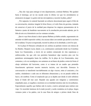 _ Hoy día viajo para entregar el otro departamento, continuó Bárbara. Me quedaré
hasta el domingo, así no me sucede como la última vez que los arrendatarios se
arrancaron sin pagar. La gente está tan sinvergüenza y necesito la plata ¿sabes?
_ Por supuesto, le contesté haciendo un esfuerzo descomunal para seguir el hilo de
su conversación, mientras imaginé la brisa fresca y el cielo lleno de gaviotas, tratando
de conservar el juicio de la realidad para dispersar los mágicos pensamientos de la
fantasía a punto de hundirme nuevamente en la ensoñación provocada además, por la
falta de aire en el dormitorio con las ventanas cerradas.
_Que te vaya bien alcancé a decir apenas Bárbara ya había cortado, seguramente sin
entender mi débil expresión verbal y las escasas ideas con sentido que proferí a esa hora
de la mañana. Un poco avergonzada, recosté la cabeza en la almohada y cerré los ojos.
En la playa El Durazno colmada de sol, rechina un parlante remoto con música de
los Beatles. Después Lucía, Quely y yo, continuamos caminando desde Las Conchitas
hasta Los Enamorados, a través de un sendero enmarcado de olas espumosas y
embravecidas, las que sólo nos permiten humedecer algo nuestros pies con los
pantalones arremangados hasta las rodillas. En la playa de Los Enamorados, muy
contentas y a la vez nostálgicas, nos sentamos en un banco de piedra a mirar de frente el
oleaje turbulento del horizonte, como si se tratase de un cuadro que pretendía
ilusoriamente aprisionar nuestra memoria incierta, casi desvalida. Entonces la
conversación se transformó inevitablemente en algo viscoso, entre el conciente y los
sueños, situándonos a cada una en diferentes dimensiones y en un pasado teñido de
luces y de sombras. Como el crepúsculo que ya se dejaba caer desde el cielo nebuloso
hasta el fondo del mar azul. Dejando una aguada con imágenes y sentimientos
empañados pues, se negaban a mostrarse en su totalidad mientras más los invocábamos.
Especialmente aquellos que habían sido la razón y motivo principal para realizar este
viaje. Un recorrido luminoso de la tarde juvenil y noche romántica en la playa, largos
veraneos junto a los padres, con la casa llena de amigos o primos desde fines de
 