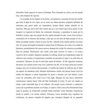 diciembre, hasta regresar en marzo a Santiago. Pero el pasado no vuelve, eso nos quedó
muy claro después de regresar.
_ Te acuerdas de las fogatas en la noche, con guitarreo y ponchos de lana de castilla
que traía el papá de sus viajes, no sé como nos daban permiso, pregunté sabiendo de
antemano que quizá nadie me respondería, porque Quely estaba imbuida en su
memoria. Mal que mal es diez años menor que yo y seis menor que Lucía, pensé. Como
imaginé, la respuesta de Quely fue solamente ¡hummm¡ y pasándose la mano por la
barbilla y el pelo, algo muy propio de ella, siguió mirando las olas. Lucía, hizo un breve
comentario de lo hermoso del paisaje y dijo que ya era hora de bajar porque el sol se
había escondido mucho y hacía un poco de frío. Además tenía mucho apetito con tanto
aire. El camino de bajada bordeando la playa hasta El Durazno, de vuelta a la ciudad de
Quintero, personalmente fue menos ansioso después de revelar los misterios escondidos
bajo las piedras. Realizamos una vuelta corta para recorrer el centro y el escaso
comercio de la ciudad y llegamos agotadas al yathing, donde nos hospedamos luego de
saborear unas machas a la parmesana, ensalada con pescado al vapor y un café antes de
acostarnos. Miramos un rato la televisión antes de dormir. Al día siguiente tomamos
desayuno con cuchen casero muy rico y partimos de allí, no sin antes pasar por nuestra
antigua casa con la pintura descascarada y el jardín tan tupido de malezas que le daba
un aspecto de abandono total. Después disfrutamos mucho del paisaje hasta Con-Con
donde nos bajamos a comer empanadas de queso y ostiones con vino blanco, Lucía
como de costumbre sólo tomó Coca Cola light. Después de una breve sobremesa
continuamos camino hacia Viña del Mar bordeando la costa. El mar nos regaló un
oleaje verde esmeralda bajo el sol radiante. De pronto Lucía comenzó a explayarse
acerca de su problema reciente con Felipe, su esposo. Claro como ella últimamente bajó
tanto la guardia, él, demasiado confiado había realizado varias llamadas sospechosas
desde su celular a un mismo número. Entonces, Lucía mostraba muy orgullosa las
evidencias, un grueso conjunto de papeles que consiguió después de un agotador
 